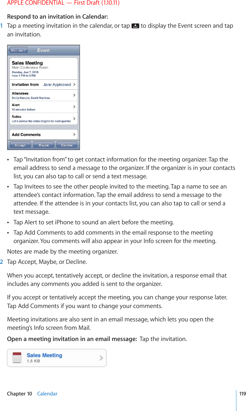 APPLE CONFIDENTIAL — First Draft (1.10.11)Respond to an invitation in Calendar:  1  Tap a meeting invitation in the calendar, or tap   to display the Event screen and tap an invitation.Tap “Invitation from” to get contact information for the meeting organizer. Tap the  email address to send a message to the organizer. If the organizer is in your contacts list, you can also tap to call or send a text message.Tap Invitees to see the other people invited to the meeting. Tap a name to see an  attendee’s contact information. Tap the email address to send a message to the attendee. If the attendee is in your contacts list, you can also tap to call or send a text message.Tap Alert to set iPhone to sound an alert before the meeting. Tap Add Comments to add comments in the email response to the meeting  organizer. You comments will also appear in your Info screen for the meeting.Notes are made by the meeting organizer.  2  Tap Accept, Maybe, or Decline.When you accept, tentatively accept, or decline the invitation, a response email that includes any comments you added is sent to the organizer.If you accept or tentatively accept the meeting, you can change your response later. Tap Add Comments if you want to change your comments.Meeting invitations are also sent in an email message, which lets you open the meeting’s Info screen from Mail.Open a meeting invitation in an email message:  Tap the invitation.119Chapter 10    Calendar