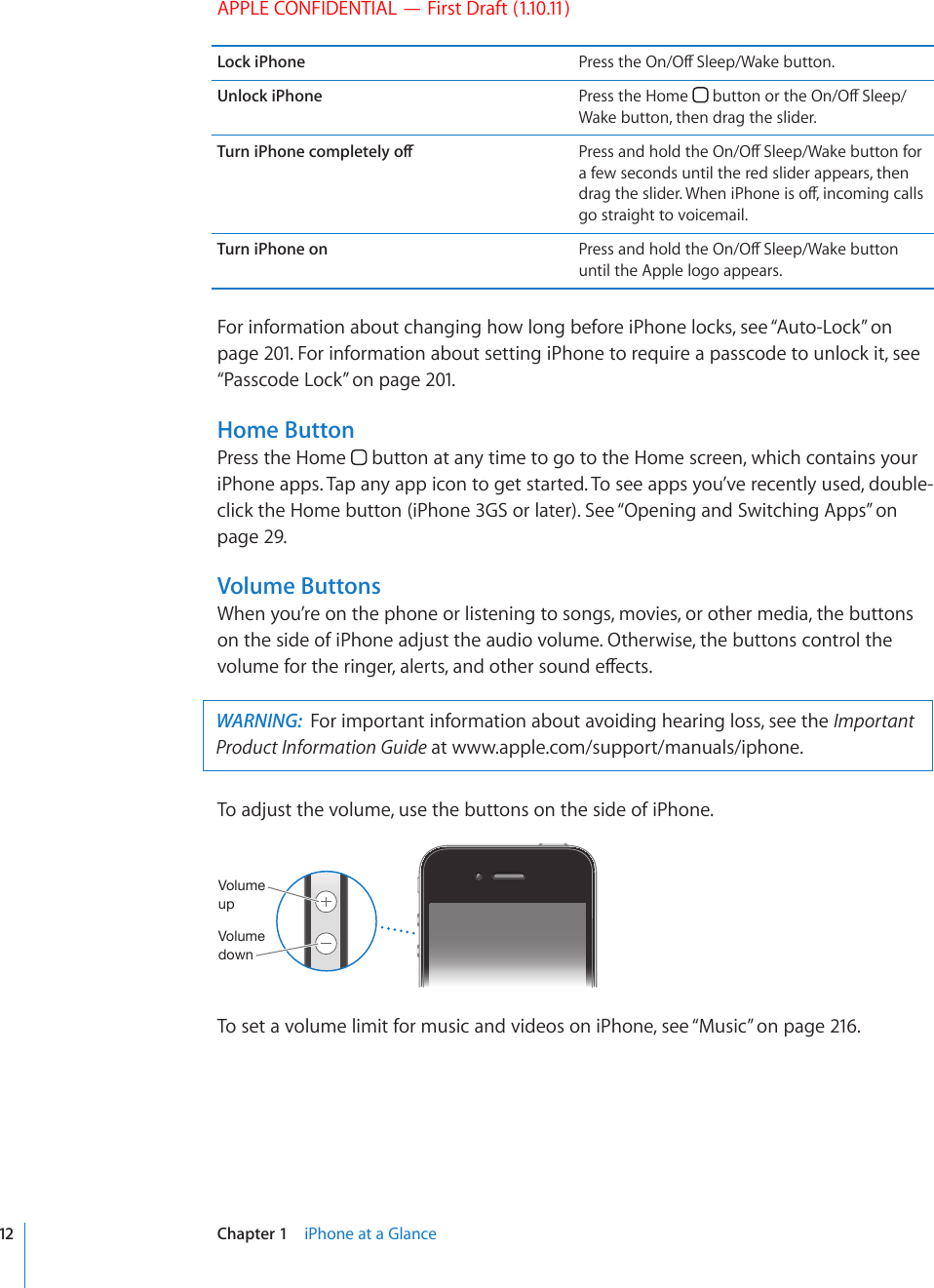 APPLE CONFIDENTIAL — First Draft (1.10.11)Lock iPhone 2TGUUVJG1P1Ò5NGGR9CMGDWVVQPUnlock iPhone Press the Home  DWVVQPQTVJG1P1Ò5NGGRWake button, then drag the slider.6WTPK2JQPGEQORNGVGN[QÒ 2TGUUCPFJQNFVJG1P1Ò5NGGR9CMGDWVVQPHQTa few seconds until the red slider appears, then FTCIVJGUNKFGT9JGPK2JQPGKUQÒKPEQOKPIECNNUgo straight to voicemail.Turn iPhone on 2TGUUCPFJQNFVJG1P1Ò5NGGR9CMGDWVVQPuntil the Apple logo appears.For information about changing how long before iPhone locks, see “Auto-Lock” on page 201. For information about setting iPhone to require a passcode to unlock it, see “Passcode Lock” on page 201.Home ButtonPress the Home   button at any time to go to the Home screen, which contains your iPhone apps. Tap any app icon to get started. To see apps you’ve recently used, double-click the Home button (iPhone 3GS or later). See “Opening and Switching Apps” on page 29.Volume ButtonsWhen you’re on the phone or listening to songs, movies, or other media, the buttons on the side of iPhone adjust the audio volume. Otherwise, the buttons control the XQNWOGHQTVJGTKPIGTCNGTVUCPFQVJGTUQWPFGÒGEVUWARNING:  For important information about avoiding hearing loss, see the Important Product Information Guide at www.apple.com/support/manuals/iphone. To adjust the volume, use the buttons on the side of iPhone.=VS\TL\W=VS\TLKV^UTo set a volume limit for music and videos on iPhone, see “Music” on page 216.12 Chapter 1    iPhone at a Glance