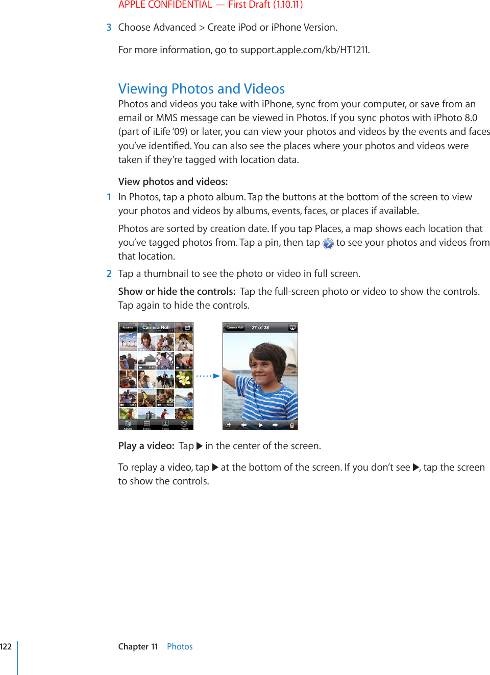 APPLE CONFIDENTIAL — First Draft (1.10.11)  3  Choose Advanced &gt; Create iPod or iPhone Version.For more information, go to support.apple.com/kb/HT1211.Viewing Photos and VideosPhotos and videos you take with iPhone, sync from your computer, or save from an email or MMS message can be viewed in Photos. If you sync photos with iPhoto 8.0 (part of iLife ‘09) or later, you can view your photos and videos by the events and faces [QW¨XGKFGPVK°GF;QWECPCNUQUGGVJGRNCEGUYJGTG[QWTRJQVQUCPFXKFGQUYGTGtaken if they’re tagged with location data.View photos and videos:    1  In Photos, tap a photo album. Tap the buttons at the bottom of the screen to view your photos and videos by albums, events, faces, or places if available.Photos are sorted by creation date. If you tap Places, a map shows each location that you’ve tagged photos from. Tap a pin, then tap   to see your photos and videos from that location.  2  Tap a thumbnail to see the photo or video in full screen.Show or hide the controls:  Tap the full-screen photo or video to show the controls. Tap again to hide the controls.Play a video:  Tap   in the center of the screen.To replay a video, tap   at the bottom of the screen. If you don’t see  , tap the screen to show the controls.122 Chapter 11    Photos