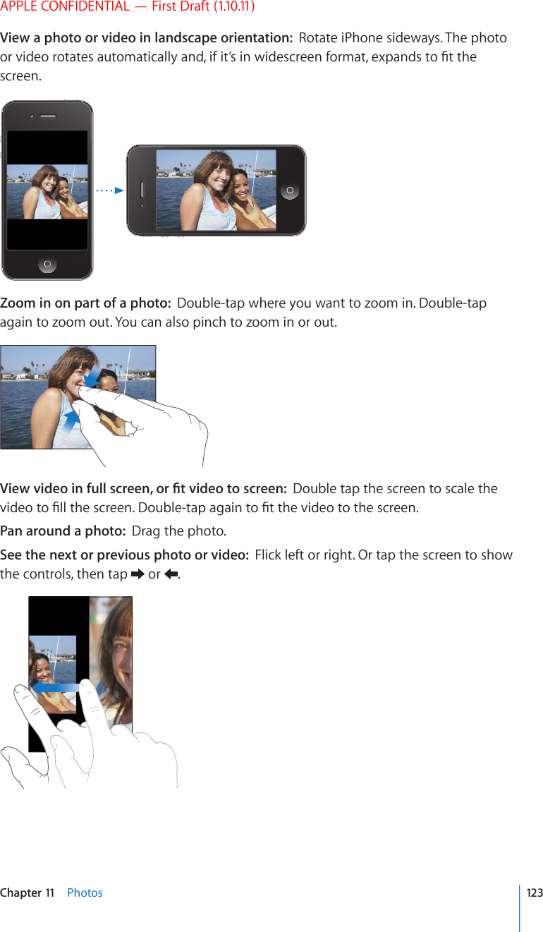 APPLE CONFIDENTIAL — First Draft (1.10.11)View a photo or video in landscape orientation:  Rotate iPhone sideways. The photo QTXKFGQTQVCVGUCWVQOCVKECNN[CPFKHKV¨UKPYKFGUETGGPHQTOCVGZRCPFUVQ°VVJGscreen.Zoom in on part of a photo:  Double-tap where you want to zoom in. Double-tap again to zoom out. You can also pinch to zoom in or out.8KGYXKFGQKPHWNNUETGGPQT°VXKFGQVQUETGGPDouble tap the screen to scale the XKFGQVQ°NNVJGUETGGP&amp;QWDNGVCRCICKPVQ°VVJGXKFGQVQVJGUETGGPPan around a photo:  Drag the photo.See the next or previous photo or video:  Flick left or right. Or tap the screen to show the controls, then tap   or  .123Chapter 11    Photos