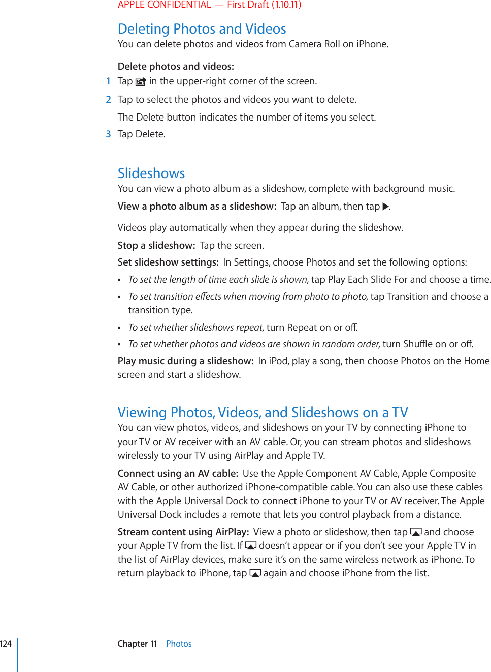 APPLE CONFIDENTIAL — First Draft (1.10.11)Deleting Photos and VideosYou can delete photos and videos from Camera Roll on iPhone.Delete photos and videos:  1  Tap   in the upper-right corner of the screen.  2  Tap to select the photos and videos you want to delete.The Delete button indicates the number of items you select.  3  Tap Delete.SlideshowsYou can view a photo album as a slideshow, complete with background music.View a photo album as a slideshow:  Tap an album, then tap  .Videos play automatically when they appear during the slideshow.Stop a slideshow:  Tap the screen.Set slideshow settings:  In Settings, choose Photos and set the following options: To set the length of time each slide is shown, tap Play Each Slide For and choose a time. 6QUGVVTCPUKVKQPGÒGEVUYJGPOQXKPIHTQORJQVQVQRJQVQtap Transition and choose a transition type. To set whether slideshows repeat, VWTP4GRGCVQPQTQÒ To set whether photos and videos are shown in random order, VWTP5JWÔGQPQTQÒPlay music during a slideshow:  In iPod, play a song, then choose Photos on the Home screen and start a slideshow.Viewing Photos, Videos, and Slideshows on a TVYou can view photos, videos, and slideshows on your TV by connecting iPhone to your TV or AV receiver with an AV cable. Or, you can stream photos and slideshows wirelessly to your TV using AirPlay and Apple TV.Connect using an AV cable:  Use the Apple Component AV Cable, Apple Composite AV Cable, or other authorized iPhone-compatible cable. You can also use these cables with the Apple Universal Dock to connect iPhone to your TV or AV receiver. The Apple Universal Dock includes a remote that lets you control playback from a distance. Stream content using AirPlay:  View a photo or slideshow, then tap   and choose your Apple TV from the list. If   doesn’t appear or if you don’t see your Apple TV in the list of AirPlay devices, make sure it’s on the same wireless network as iPhone. To return playback to iPhone, tap   again and choose iPhone from the list.124 Chapter 11    Photos