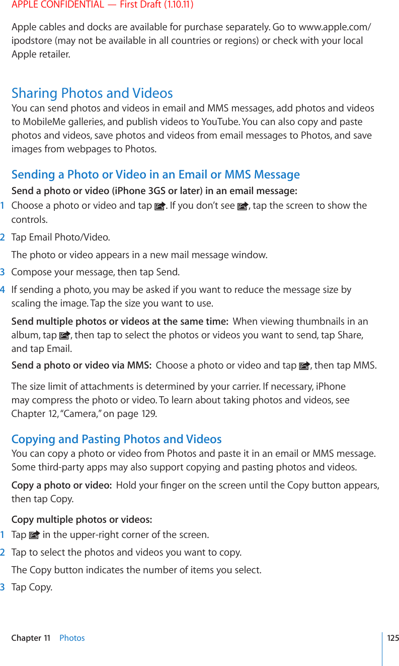 APPLE CONFIDENTIAL — First Draft (1.10.11)Apple cables and docks are available for purchase separately. Go to www.apple.com/ipodstore (may not be available in all countries or regions) or check with your local Apple retailer.Sharing Photos and VideosYou can send photos and videos in email and MMS messages, add photos and videos to MobileMe galleries, and publish videos to YouTube. You can also copy and paste photos and videos, save photos and videos from email messages to Photos, and save images from webpages to Photos.Sending a Photo or Video in an Email or MMS MessageSend a photo or video (iPhone 3GS or later) in an email message:  1  Choose a photo or video and tap  . If you don’t see  , tap the screen to show the controls.  2  Tap Email Photo/Video.The photo or video appears in a new mail message window.  3  Compose your message, then tap Send.  4  If sending a photo, you may be asked if you want to reduce the message size by scaling the image. Tap the size you want to use.Send multiple photos or videos at the same time:  When viewing thumbnails in an album, tap  , then tap to select the photos or videos you want to send, tap Share, and tap Email.Send a photo or video via MMS:  Choose a photo or video and tap  , then tap MMS.The size limit of attachments is determined by your carrier. If necessary, iPhone may compress the photo or video. To learn about taking photos and videos, see Chapter 12, “Camera,” on page 129.Copying and Pasting Photos and VideosYou can copy a photo or video from Photos and paste it in an email or MMS message. Some third-party apps may also support copying and pasting photos and videos.Copy a photo or video:  *QNF[QWT°PIGTQPVJGUETGGPWPVKNVJG%QR[DWVVQPCRRGCTUthen tap Copy.Copy multiple photos or videos:  1  Tap   in the upper-right corner of the screen.  2  Tap to select the photos and videos you want to copy.The Copy button indicates the number of items you select.  3  Tap Copy.125Chapter 11    Photos