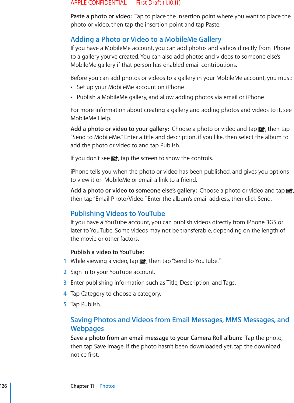 APPLE CONFIDENTIAL — First Draft (1.10.11)Paste a photo or video:  Tap to place the insertion point where you want to place the photo or video, then tap the insertion point and tap Paste.Adding a Photo or Video to a MobileMe GalleryIf you have a MobileMe account, you can add photos and videos directly from iPhone to a gallery you’ve created. You can also add photos and videos to someone else’s MobileMe gallery if that person has enabled email contributions.Before you can add photos or videos to a gallery in your MobileMe account, you must:Set up your MobileMe account on iPhone Publish a MobileMe gallery, and allow adding photos via email or iPhone For more information about creating a gallery and adding photos and videos to it, see MobileMe Help.Add a photo or video to your gallery:  Choose a photo or video and tap  , then tap “Send to MobileMe.” Enter a title and description, if you like, then select the album to add the photo or video to and tap Publish.If you don’t see  , tap the screen to show the controls.iPhone tells you when the photo or video has been published, and gives you options to view it on MobileMe or email a link to a friend.Add a photo or video to someone else’s gallery:  Choose a photo or video and tap  , then tap “Email Photo/Video.” Enter the album’s email address, then click Send.Publishing Videos to YouTubeIf you have a YouTube account, you can publish videos directly from iPhone 3GS or later to YouTube. Some videos may not be transferable, depending on the length of the movie or other factors.Publish a video to YouTube:    1  While viewing a video, tap  , then tap “Send to YouTube.”  2  Sign in to your YouTube account.  3  Enter publishing information such as Title, Description, and Tags.   4  Tap Category to choose a category.   5  Tap Publish.Saving Photos and Videos from Email Messages, MMS Messages, and WebpagesSave a photo from an email message to your Camera Roll album:  Tap the photo, then tap Save Image. If the photo hasn’t been downloaded yet, tap the download PQVKEG°TUV126 Chapter 11    Photos