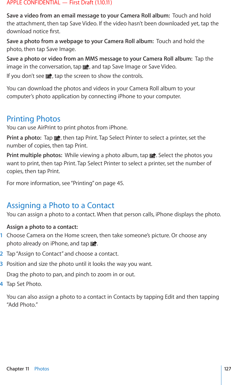 APPLE CONFIDENTIAL — First Draft (1.10.11)Save a video from an email message to your Camera Roll album:  Touch and hold the attachment, then tap Save Video. If the video hasn’t been downloaded yet, tap the FQYPNQCFPQVKEG°TUVSave a photo from a webpage to your Camera Roll album:  Touch and hold the photo, then tap Save Image.Save a photo or video from an MMS message to your Camera Roll album:  Tap the image in the conversation, tap  , and tap Save Image or Save Video.If you don’t see  , tap the screen to show the controls.You can download the photos and videos in your Camera Roll album to your computer’s photo application by connecting iPhone to your computer.Printing PhotosYou can use AirPrint to print photos from iPhone.Print a photo:  Tap  , then tap Print. Tap Select Printer to select a printer, set the number of copies, then tap Print.Print multiple photos:  While viewing a photo album, tap  . Select the photos you want to print, then tap Print. Tap Select Printer to select a printer, set the number of copies, then tap Print.For more information, see “Printing” on page 45.Assigning a Photo to a ContactYou can assign a photo to a contact. When that person calls, iPhone displays the photo.Assign a photo to a contact:    1  Choose Camera on the Home screen, then take someone’s picture. Or choose any photo already on iPhone, and tap  .  2  Tap “Assign to Contact” and choose a contact.  3  Position and size the photo until it looks the way you want.Drag the photo to pan, and pinch to zoom in or out.  4  Tap Set Photo.You can also assign a photo to a contact in Contacts by tapping Edit and then tapping “Add Photo.”127Chapter 11    Photos