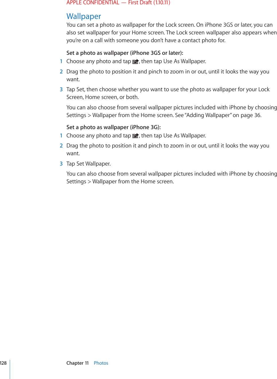APPLE CONFIDENTIAL — First Draft (1.10.11)WallpaperYou can set a photo as wallpaper for the Lock screen. On iPhone 3GS or later, you can also set wallpaper for your Home screen. The Lock screen wallpaper also appears when you’re on a call with someone you don’t have a contact photo for.Set a photo as wallpaper (iPhone 3GS or later):    1  Choose any photo and tap  , then tap Use As Wallpaper.  2  Drag the photo to position it and pinch to zoom in or out, until it looks the way you want.  3  Tap Set, then choose whether you want to use the photo as wallpaper for your Lock Screen, Home screen, or both.You can also choose from several wallpaper pictures included with iPhone by choosing Settings &gt; Wallpaper from the Home screen. See “Adding Wallpaper” on page 36.Set a photo as wallpaper (iPhone 3G):    1  Choose any photo and tap  , then tap Use As Wallpaper.  2  Drag the photo to position it and pinch to zoom in or out, until it looks the way you want.  3  Tap Set Wallpaper.You can also choose from several wallpaper pictures included with iPhone by choosing Settings &gt; Wallpaper from the Home screen.128 Chapter 11    Photos
