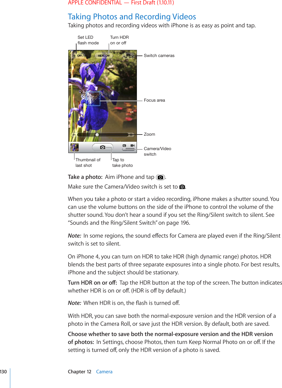 APPLE CONFIDENTIAL — First Draft (1.10.11)Taking Photos and Recording VideosTaking photos and recording videos with iPhone is as easy as point and tap.*HTLYH=PKLVZ^P[JO-VJ\ZHYLH:^P[JOJHTLYHZAVVT;O\TIUHPSVMSHZ[ZOV[;HW[V[HRLWOV[V:L[3,+MSHZOTVKL;\YU/+9VUVYVMMTake a photo:  Aim iPhone and tap  .Make sure the Camera/Video switch is set to  .When you take a photo or start a video recording, iPhone makes a shutter sound. You can use the volume buttons on the side of the iPhone to control the volume of the shutter sound. You don’t hear a sound if you set the Ring/Silent switch to silent. See “Sounds and the Ring/Silent Switch” on page 196.Note:  +PUQOGTGIKQPUVJGUQWPFGÒGEVUHQT%COGTCCTGRNC[GFGXGPKHVJG4KPI5KNGPVswitch is set to silent.On iPhone 4, you can turn on HDR to take HDR (high dynamic range) photos. HDR blends the best parts of three separate exposures into a single photo. For best results, iPhone and the subject should be stationary.6WTP*&amp;4QPQTQÒTap the HDR button at the top of the screen. The button indicates YJGVJGT*&amp;4KUQPQTQÒ*&amp;4KUQÒD[FGHCWNVNote:  9JGP*&amp;4KUQPVJG±CUJKUVWTPGFQÒWith HDR, you can save both the normal-exposure version and the HDR version of a photo in the Camera Roll, or save just the HDR version. By default, both are saved.Choose whether to save both the normal-exposure version and the HDR version of photos:  +P5GVVKPIUEJQQUG2JQVQUVJGPVWTP-GGR0QTOCN2JQVQQPQTQÒ+HVJGUGVVKPIKUVWTPGFQÒQPN[VJG*&amp;4XGTUKQPQHCRJQVQKUUCXGF130 Chapter 12    Camera
