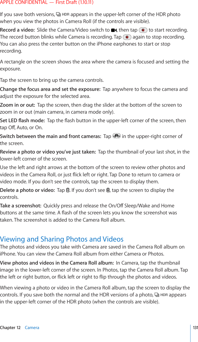 APPLE CONFIDENTIAL — First Draft (1.10.11)If you save both versions,   appears in the upper-left corner of the HDR photo when you view the photos in Camera Roll (if the controls are visible).Record a video:  Slide the Camera/Video switch to  , then tap   to start recording. The record button blinks while Camera is recording. Tap   again to stop recording. You can also press the center button on the iPhone earphones to start or stop recording.A rectangle on the screen shows the area where the camera is focused and setting the exposure.Tap the screen to bring up the camera controls.Change the focus area and set the exposure:  Tap anywhere to focus the camera and adjust the exposure for the selected area.Zoom in or out:  Tap the screen, then drag the slider at the bottom of the screen to zoom in or out (main camera, in camera mode only).5GV.&apos;&amp;±CUJOQFG6CRVJG±CUJDWVVQPKPVJGWRRGTNGHVEQTPGTQHVJGUETGGPVJGPVCR1Ò#WVQQT1PSwitch between the main and front cameras:  Tap   in the upper-right corner of the screen.Review a photo or video you’ve just taken:  Tap the thumbnail of your last shot, in the lower-left corner of the screen. Use the left and right arrows at the bottom of the screen to review other photos and XKFGQUKPVJG%COGTC4QNNQTLWUV±KEMNGHVQTTKIJV6CR&amp;QPGVQTGVWTPVQECOGTCQTvideo mode. If you don’t see the controls, tap the screen to display them.Delete a photo or video:  Tap  . If you don’t see  , tap the screen to display the controls.Take a screenshot:  3WKEMN[RTGUUCPFTGNGCUGVJG1P1Ò5NGGR9CMGCPF*QOGDWVVQPUCVVJGUCOGVKOG#±CUJQHVJGUETGGPNGVU[QWMPQYVJGUETGGPUJQVYCUtaken. The screenshot is added to the Camera Roll album.Viewing and Sharing Photos and VideosThe photos and videos you take with Camera are saved in the Camera Roll album on iPhone. You can view the Camera Roll album from either Camera or Photos. View photos and videos in the Camera Roll album:  In Camera, tap the thumbnail image in the lower-left corner of the screen. In Photos, tap the Camera Roll album. Tap VJGNGHVQTTKIJVDWVVQPQT±KEMNGHVQTTKIJVVQ±KRVJTQWIJVJGRJQVQUCPFXKFGQUWhen viewing a photo or video in the Camera Roll album, tap the screen to display the controls. If you save both the normal and the HDR versions of a photo,   appears in the upper-left corner of the HDR photo (when the controls are visible).131Chapter 12    Camera