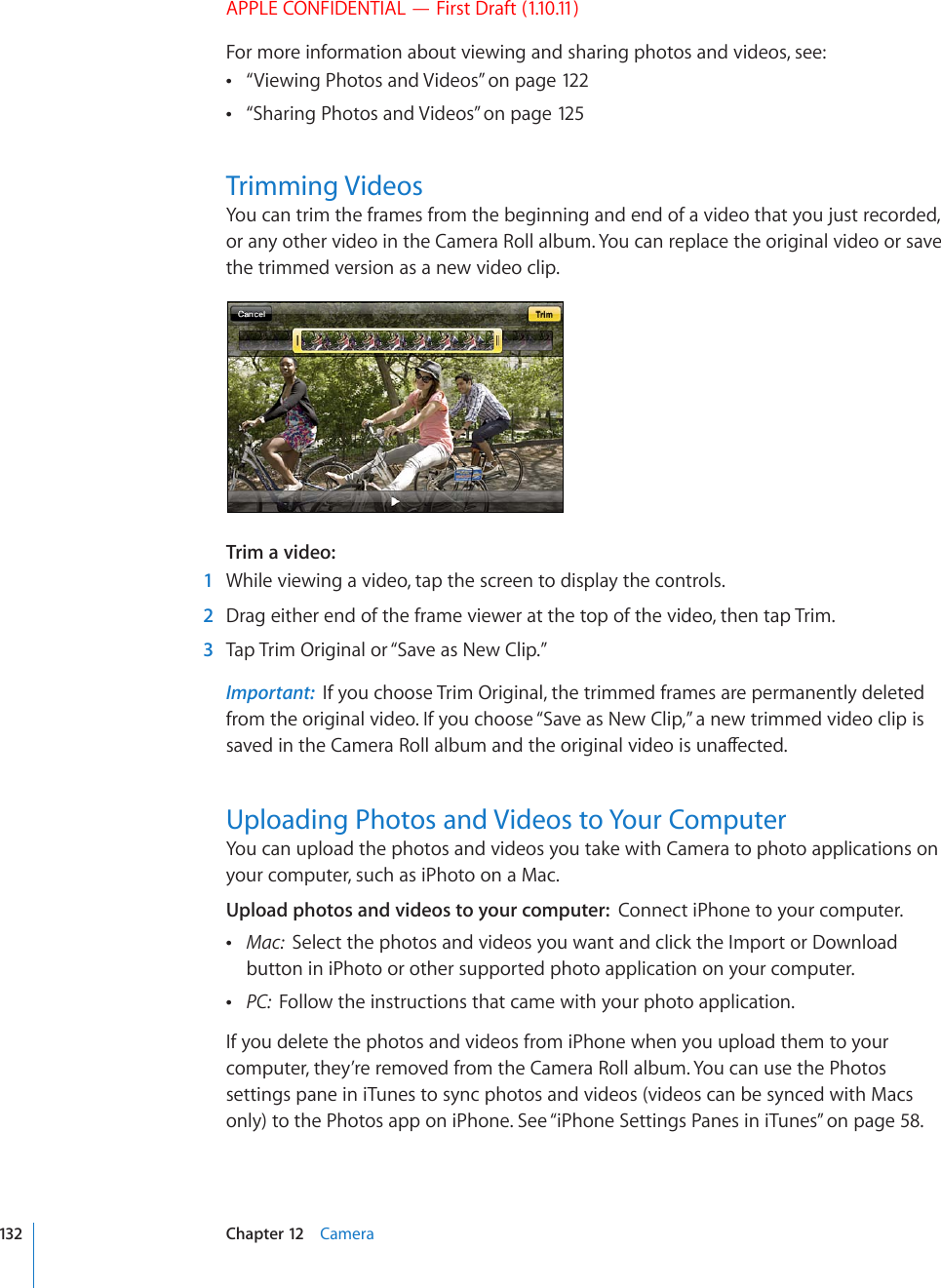 APPLE CONFIDENTIAL — First Draft (1.10.11)For more information about viewing and sharing photos and videos, see:“ Viewing Photos and Videos” on page 12 2“ Sharing Photos and Videos” on page 125Trimming VideosYou can trim the frames from the beginning and end of a video that you just recorded, or any other video in the Camera Roll album. You can replace the original video or save the trimmed version as a new video clip.Trim a video:    1  While viewing a video, tap the screen to display the controls.  2  Drag either end of the frame viewer at the top of the video, then tap Trim.  3  Tap Trim Original or “Save as New Clip.”Important:  If you choose Trim Original, the trimmed frames are permanently deleted from the original video. If you choose “Save as New Clip,” a new trimmed video clip is UCXGFKPVJG%COGTC4QNNCNDWOCPFVJGQTKIKPCNXKFGQKUWPCÒGEVGFUploading Photos and Videos to Your ComputerYou can upload the photos and videos you take with Camera to photo applications on your computer, such as iPhoto on a Mac.Upload photos and videos to your computer:  Connect iPhone to your computer. Mac:  Select the photos and videos you want and click the Import or Download button in iPhoto or other supported photo application on your computer. PC:  Follow the instructions that came with your photo application.If you delete the photos and videos from iPhone when you upload them to your computer, they’re removed from the Camera Roll album. You can use the Photos settings pane in iTunes to sync photos and videos (videos can be synced with Macs only) to the Photos app on iPhone. See “iPhone Settings Panes in iTunes” on page 58.132 Chapter 12    Camera