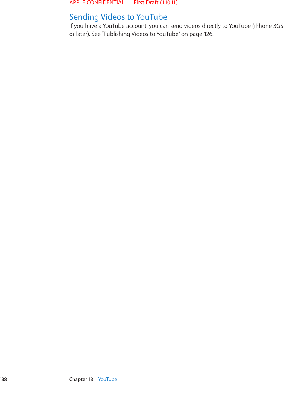 APPLE CONFIDENTIAL — First Draft (1.10.11)Sending Videos to YouTubeIf you have a YouTube account, you can send videos directly to YouTube (iPhone 3GS or later). See “Publishing Videos to YouTube” on page 126.138 Chapter 13    YouTube