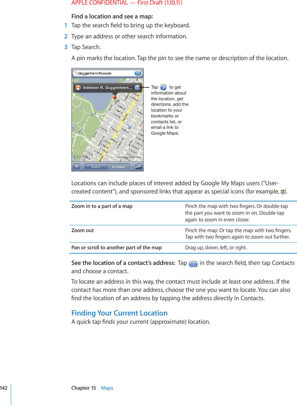 APPLE CONFIDENTIAL — First Draft (1.10.11)Find a location and see a map:  1 6CRVJGUGCTEJ°GNFVQDTKPIWRVJGMG[DQCTF  2  Type an address or other search information.  3  Tap Search.A pin marks the location. Tap the pin to see the name or description of the location.;HW[VNL[PUMVYTH[PVUHIV\[[OLSVJH[PVUNL[KPYLJ[PVUZHKK[OLSVJH[PVU[V`V\YIVVRTHYRZVYJVU[HJ[ZSPZ[VYLTHPSHSPUR[V.VVNSL4HWZLocations can include places of interest added by Google My Maps users (“User-created content”), and sponsored links that appear as special icons (for example,  ).Zoom in to a part of a map 2KPEJVJGOCRYKVJVYQ°PIGTU1TFQWDNGVCRthe part you want to zoom in on. Double-tap again to zoom in even closer.Zoom out 2KPEJVJGOCR1TVCRVJGOCRYKVJVYQ°PIGTU6CRYKVJVYQ°PIGTUCICKPVQ\QQOQWVHWTVJGTPan or scroll to another part of the map Drag up, down, left, or right.See the location of a contact’s address:  Tap  KPVJGUGCTEJ°GNFVJGPVCR%QPVCEVUand choose a contact.To locate an address in this way, the contact must include at least one address. If the contact has more than one address, choose the one you want to locate. You can also °PFVJGNQECVKQPQHCPCFFTGUUD[VCRRKPIVJGCFFTGUUFKTGEVN[KP%QPVCEVUFinding Your Current Location#SWKEMVCR°PFU[QWTEWTTGPVCRRTQZKOCVGNQECVKQP142 Chapter 15    Maps