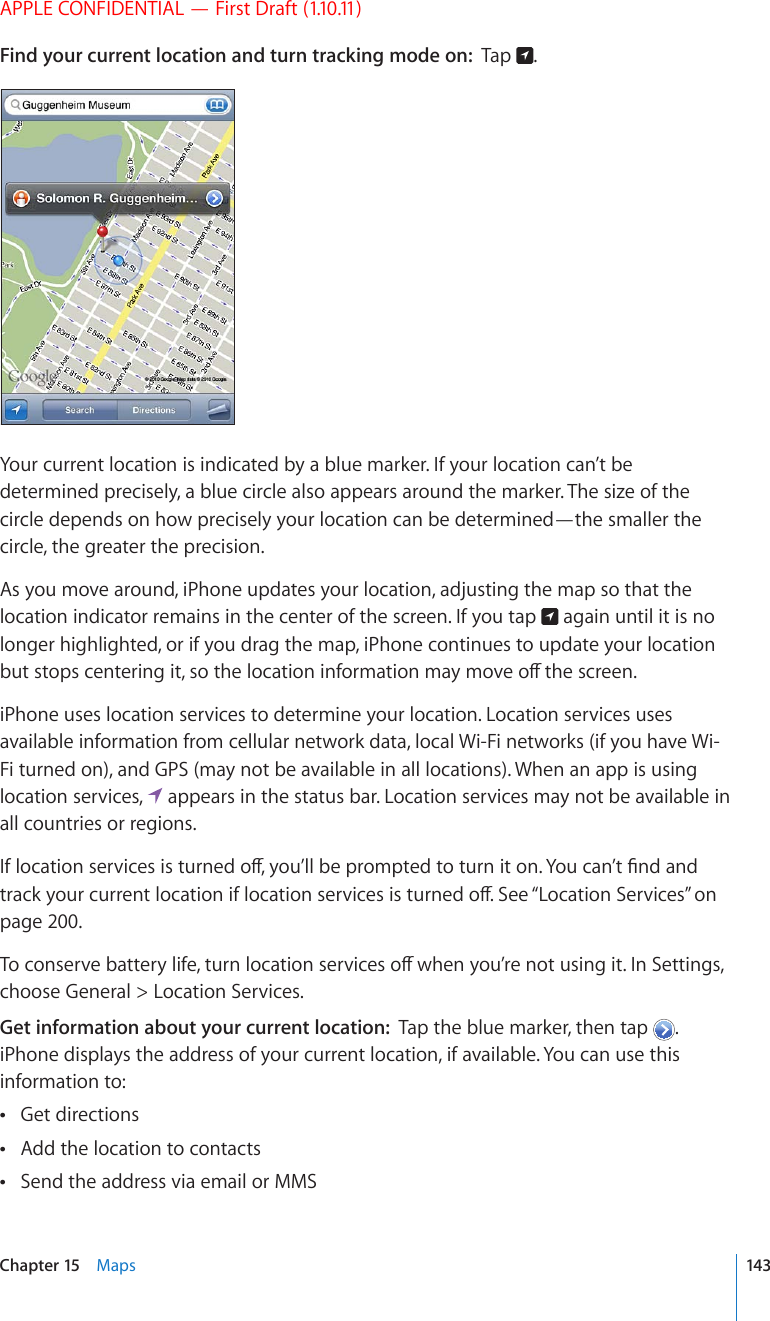 APPLE CONFIDENTIAL — First Draft (1.10.11)Find your current location and turn tracking mode on:  Tap  .Your current location is indicated by a blue marker. If your location can’t be determined precisely, a blue circle also appears around the marker. The size of the circle depends on how precisely your location can be determined—the smaller the circle, the greater the precision.As you move around, iPhone updates your location, adjusting the map so that the location indicator remains in the center of the screen. If you tap   again until it is no longer highlighted, or if you drag the map, iPhone continues to update your location DWVUVQRUEGPVGTKPIKVUQVJGNQECVKQPKPHQTOCVKQPOC[OQXGQÒVJGUETGGPiPhone uses location services to determine your location. Location services uses available information from cellular network data, local Wi-Fi networks (if you have Wi-Fi turned on), and GPS (may not be available in all locations). When an app is using location services,   appears in the status bar. Location services may not be available in all countries or regions.+HNQECVKQPUGTXKEGUKUVWTPGFQÒ[QW¨NNDGRTQORVGFVQVWTPKVQP;QWECP¨V°PFCPFVTCEM[QWTEWTTGPVNQECVKQPKHNQECVKQPUGTXKEGUKUVWTPGFQÒ5GG¥Location Services” on page 200.6QEQPUGTXGDCVVGT[NKHGVWTPNQECVKQPUGTXKEGUQÒYJGP[QW¨TGPQVWUKPIKV+P5GVVKPIUchoose General &gt; Location Services.Get information about your current location:  Tap the blue marker, then tap  . iPhone displays the address of your current location, if available. You can use this information to:Get directions Add the location to contacts Send the address via email or MMS 143Chapter 15    Maps