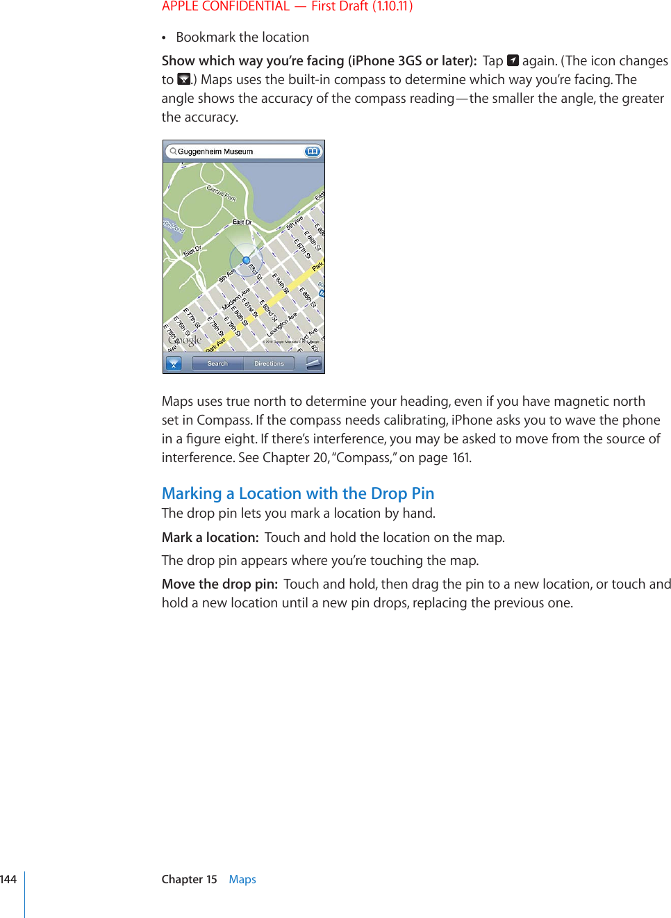 APPLE CONFIDENTIAL — First Draft (1.10.11)Bookmark the location Show which way you’re facing (iPhone 3GS or later):  Tap   again. (The icon changes to  .) Maps uses the built-in compass to determine which way you’re facing. The angle shows the accuracy of the compass reading—the smaller the angle, the greater the accuracy.Maps uses true north to determine your heading, even if you have magnetic north set in Compass. If the compass needs calibrating, iPhone asks you to wave the phone KPC°IWTGGKIJV+HVJGTG¨UKPVGTHGTGPEG[QWOC[DGCUMGFVQOQXGHTQOVJGUQWTEGQHinterference. See Chapter 20, “Compass,” on page 161.Marking a Location with the Drop PinThe drop pin lets you mark a location by hand.Mark a location:  Touch and hold the location on the map.The drop pin appears where you’re touching the map.Move the drop pin:  Touch and hold, then drag the pin to a new location, or touch and hold a new location until a new pin drops, replacing the previous one.144 Chapter 15    Maps