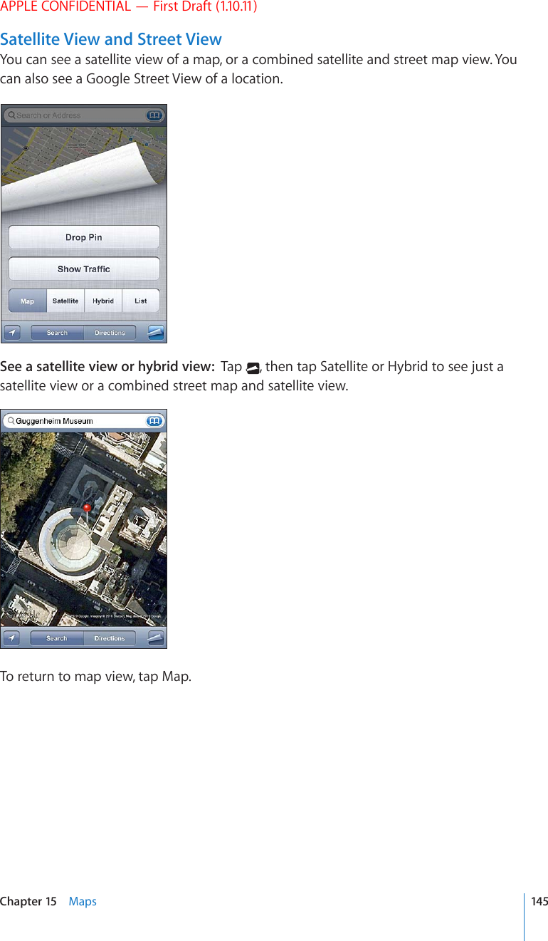 APPLE CONFIDENTIAL — First Draft (1.10.11)Satellite View and Street ViewYou can see a satellite view of a map, or a combined satellite and street map view. You can also see a Google Street View of a location.See a satellite view or hybrid view:  Tap  , then tap Satellite or Hybrid to see just a satellite view or a combined street map and satellite view.To return to map view, tap Map.145Chapter 15    Maps