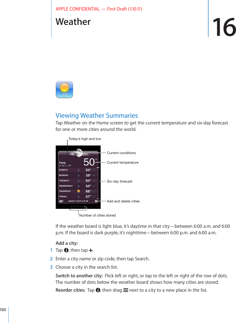 Weather 16APPLE CONFIDENTIAL — First Draft (1.10.11)Viewing Weather SummariesTap Weather on the Home screen to get the current temperature and six-day forecast for one or more cities around the world.:P_KH`MVYLJHZ[*\YYLU[[LTWLYH[\YL*\YYLU[JVUKP[PVUZ(KKHUKKLSL[LJP[PLZ5\TILYVMJP[PLZZ[VYLK;VKH`»ZOPNOHUKSV^If the weather board is light blue, it’s daytime in that city—between 6:00 a.m. and 6:00 p.m. If the board is dark purple, it’s nighttime—between 6:00 p.m. and 6:00 a.m.Add a city:    1  Tap  , then tap  .  2  Enter a city name or zip code, then tap Search.  3  Choose a city in the search list.Switch to another city:  Flick left or right, or tap to the left or right of the row of dots. The number of dots below the weather board shows how many cities are stored.Reorder cities:  Tap  , then drag   next to a city to a new place in the list.150