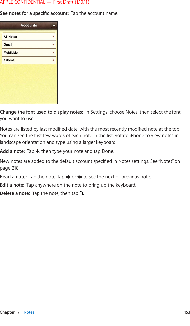 APPLE CONFIDENTIAL — First Draft (1.10.11)5GGPQVGUHQTCURGEK°ECEEQWPVTap the account name.Change the font used to display notes:  In Settings, choose Notes, then select the font you want to use.0QVGUCTGNKUVGFD[NCUVOQFK°GFFCVGYKVJVJGOQUVTGEGPVN[OQFK°GFPQVGCVVJGVQR;QWECPUGGVJG°TUVHGYYQTFUQHGCEJPQVGKPVJGNKUV4QVCVGK2JQPGVQXKGYPQVGUKPlandscape orientation and type using a larger keyboard.Add a note:  Tap  , then type your note and tap Done.0GYPQVGUCTGCFFGFVQVJGFGHCWNVCEEQWPVURGEK°GFKP0QVGUUGVVKPIU5GG¥Notes” on page 218.Read a note:  Tap the note. Tap   or   to see the next or previous note.Edit a note:  Tap anywhere on the note to bring up the keyboard.Delete a note:  Tap the note, then tap  .153Chapter 17    Notes