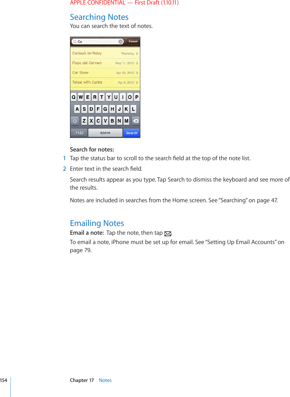 APPLE CONFIDENTIAL — First Draft (1.10.11)Searching NotesYou can search the text of notes.Search for notes:    1 6CRVJGUVCVWUDCTVQUETQNNVQVJGUGCTEJ°GNFCVVJGVQRQHVJGPQVGNKUV  2 &apos;PVGTVGZVKPVJGUGCTEJ°GNFSearch results appear as you type. Tap Search to dismiss the keyboard and see more of the results. Notes are included in searches from the Home screen. See “Searching” on page 47.Emailing NotesEmail a note:  Tap the note, then tap  .To email a note, iPhone must be set up for email. See “Setting Up Email Accounts” on page 79.154 Chapter 17    Notes