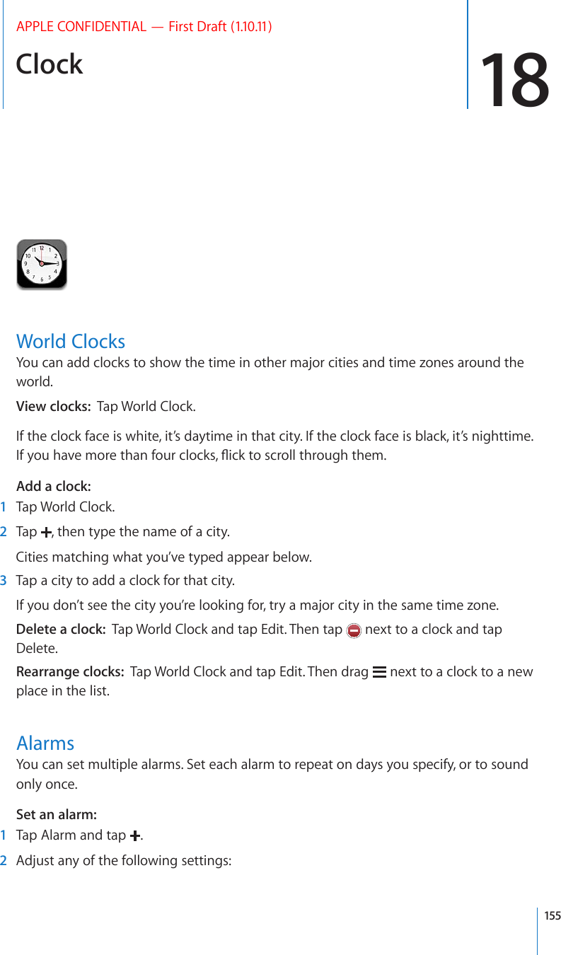 Clock 18APPLE CONFIDENTIAL — First Draft (1.10.11)World ClocksYou can add clocks to show the time in other major cities and time zones around the world.View clocks:  Tap World Clock.If the clock face is white, it’s daytime in that city. If the clock face is black, it’s nighttime. +H[QWJCXGOQTGVJCPHQWTENQEMU±KEMVQUETQNNVJTQWIJVJGOAdd a clock:    1  Tap World Clock.  2  Tap  , then type the name of a city.Cities matching what you’ve typed appear below.  3  Tap a city to add a clock for that city.If you don’t see the city you’re looking for, try a major city in the same time zone.Delete a clock:  Tap World Clock and tap Edit. Then tap   next to a clock and tap Delete.Rearrange clocks:  Tap World Clock and tap Edit. Then drag   next to a clock to a new place in the list.AlarmsYou can set multiple alarms. Set each alarm to repeat on days you specify, or to sound only once.Set an alarm:    1  Tap Alarm and tap  .  2  Adjust any of the following settings:155