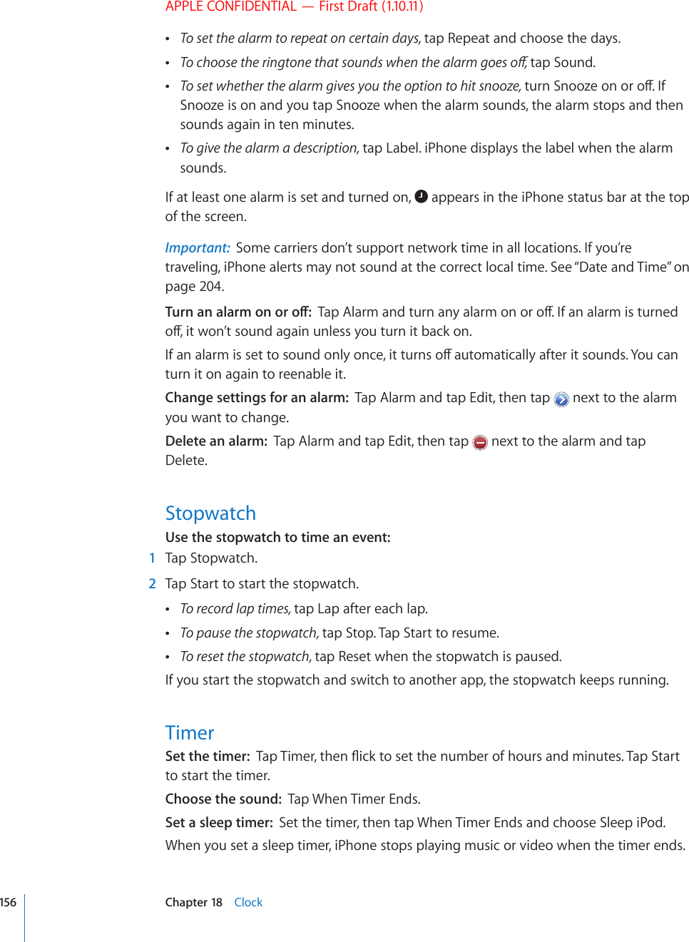 APPLE CONFIDENTIAL — First Draft (1.10.11) To set the alarm to repeat on certain days, tap Repeat and choose the days. 6QEJQQUGVJGTKPIVQPGVJCVUQWPFUYJGPVJGCNCTOIQGUQÒtap Sound. To set whether the alarm gives you the option to hit snooze, VWTP5PQQ\GQPQTQÒ+HSnooze is on and you tap Snooze when the alarm sounds, the alarm stops and then sounds again in ten minutes. To give the alarm a description, tap Label. iPhone displays the label when the alarm sounds.If at least one alarm is set and turned on,   appears in the iPhone status bar at the top of the screen.Important:  Some carriers don’t support network time in all locations. If you’re traveling, iPhone alerts may not sound at the correct local time. See “Date and Time” on page 204.6WTPCPCNCTOQPQTQÒ6CR#NCTOCPFVWTPCP[CNCTOQPQTQÒ+HCPCNCTOKUVWTPGFQÒKVYQP¨VUQWPFCICKPWPNGUU[QWVWTPKVDCEMQP+HCPCNCTOKUUGVVQUQWPFQPN[QPEGKVVWTPUQÒCWVQOCVKECNN[CHVGTKVUQWPFU;QWECPturn it on again to reenable it.Change settings for an alarm:  Tap Alarm and tap Edit, then tap   next to the alarm you want to change.Delete an alarm:  Tap Alarm and tap Edit, then tap   next to the alarm and tap Delete.StopwatchUse the stopwatch to time an event:    1  Tap Stopwatch.  2  Tap Start to start the stopwatch. To record lap times, tap Lap after each lap. To pause the stopwatch, tap Stop. Tap Start to resume. To reset the stopwatch, tap Reset when the stopwatch is paused.If you start the stopwatch and switch to another app, the stopwatch keeps running.TimerSet the timer:  6CR6KOGTVJGP±KEMVQUGVVJGPWODGTQHJQWTUCPFOKPWVGU6CR5VCTVto start the timer.Choose the sound:  Tap When Timer Ends.Set a sleep timer:  Set the timer, then tap When Timer Ends and choose Sleep iPod.When you set a sleep timer, iPhone stops playing music or video when the timer ends.156 Chapter 18    Clock