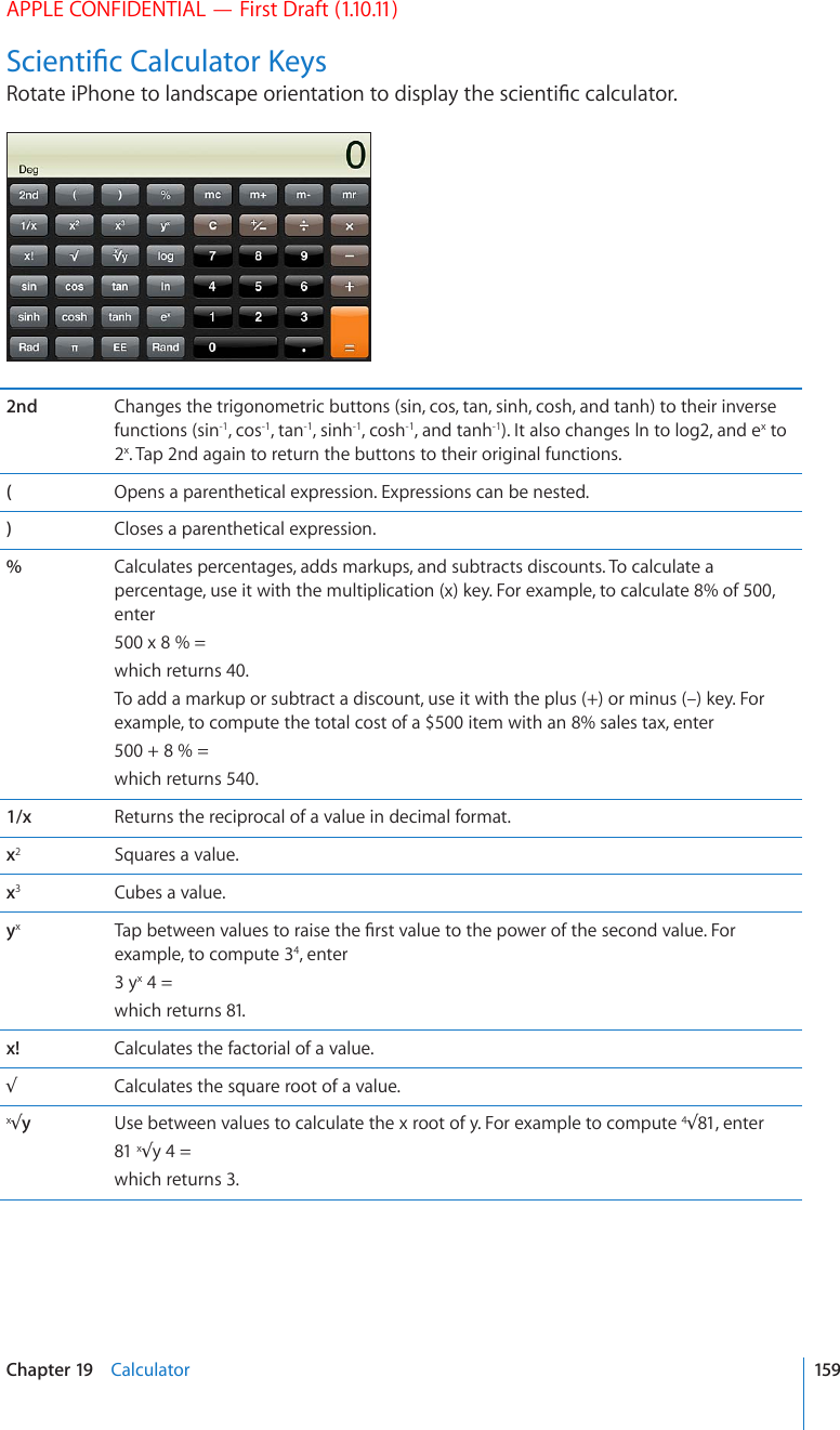 APPLE CONFIDENTIAL — First Draft (1.10.11)5EKGPVK°E%CNEWNCVQT-G[U4QVCVGK2JQPGVQNCPFUECRGQTKGPVCVKQPVQFKURNC[VJGUEKGPVK°EECNEWNCVQT2nd Changes the trigonometric buttons (sin, cos, tan, sinh, cosh, and tanh) to their inverse functions (sin-1, cos-1, tan-1, sinh-1, cosh-1, and tanh-1). It also changes ln to log2, and ex to 2x. Tap 2nd again to return the buttons to their original functions.(Opens a parenthetical expression. Expressions can be nested.)Closes a parenthetical expression.%Calculates percentages, adds markups, and subtracts discounts. To calculate a percentage, use it with the multiplication (x) key. For example, to calculate 8% of 500, enter 500 x 8 % = which returns 40.To add a markup or subtract a discount, use it with the plus (+) or minus (–) key. For example, to compute the total cost of a $500 item with an 8% sales tax, enter 500 + 8 % = which returns 540.1/x Returns the reciprocal of a value in decimal format.x2Squares a value.x3Cubes a value.yx6CRDGVYGGPXCNWGUVQTCKUGVJG°TUVXCNWGVQVJGRQYGTQHVJGUGEQPFXCNWG(QTexample, to compute 34, enter 3 yx 4 = which returns 81.x! Calculates the factorial of a value.3Calculates the square root of a value.x3yUse between values to calculate the x root of y. For example to compute 4381, enter 81 x3y 4 = which returns 3.159Chapter 19    Calculator