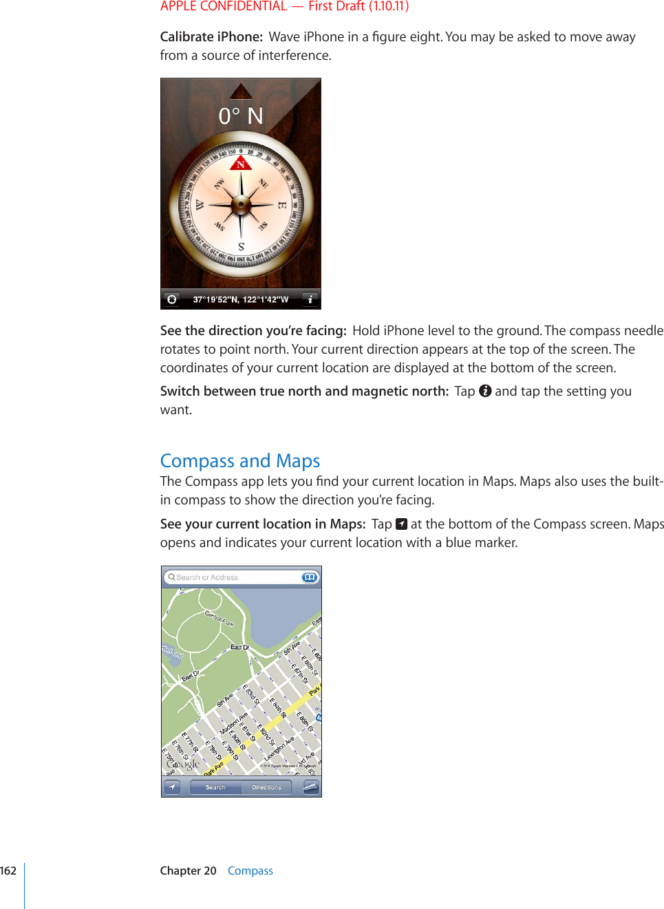 APPLE CONFIDENTIAL — First Draft (1.10.11)Calibrate iPhone:  9CXGK2JQPGKPC°IWTGGKIJV;QWOC[DGCUMGFVQOQXGCYC[from a source of interference.See the direction you’re facing:  Hold iPhone level to the ground. The compass needle rotates to point north. Your current direction appears at the top of the screen. The coordinates of your current location are displayed at the bottom of the screen.Switch between true north and magnetic north:  Tap   and tap the setting you want.Compass and Maps6JG%QORCUUCRRNGVU[QW°PF[QWTEWTTGPVNQECVKQPKP/CRU/CRUCNUQWUGUVJGDWKNVin compass to show the direction you’re facing.See your current location in Maps:  Tap   at the bottom of the Compass screen. Maps opens and indicates your current location with a blue marker.162 Chapter 20    Compass