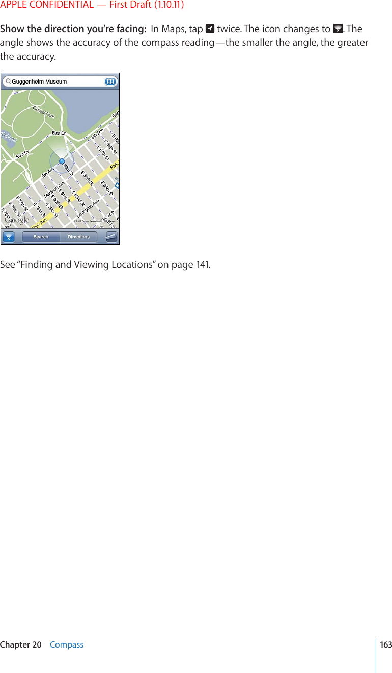 APPLE CONFIDENTIAL — First Draft (1.10.11)Show the direction you’re facing:  In Maps, tap   twice. The icon changes to  . The angle shows the accuracy of the compass reading—the smaller the angle, the greater the accuracy.See “Finding and Viewing Locations” on page 141.163Chapter 20    Compass