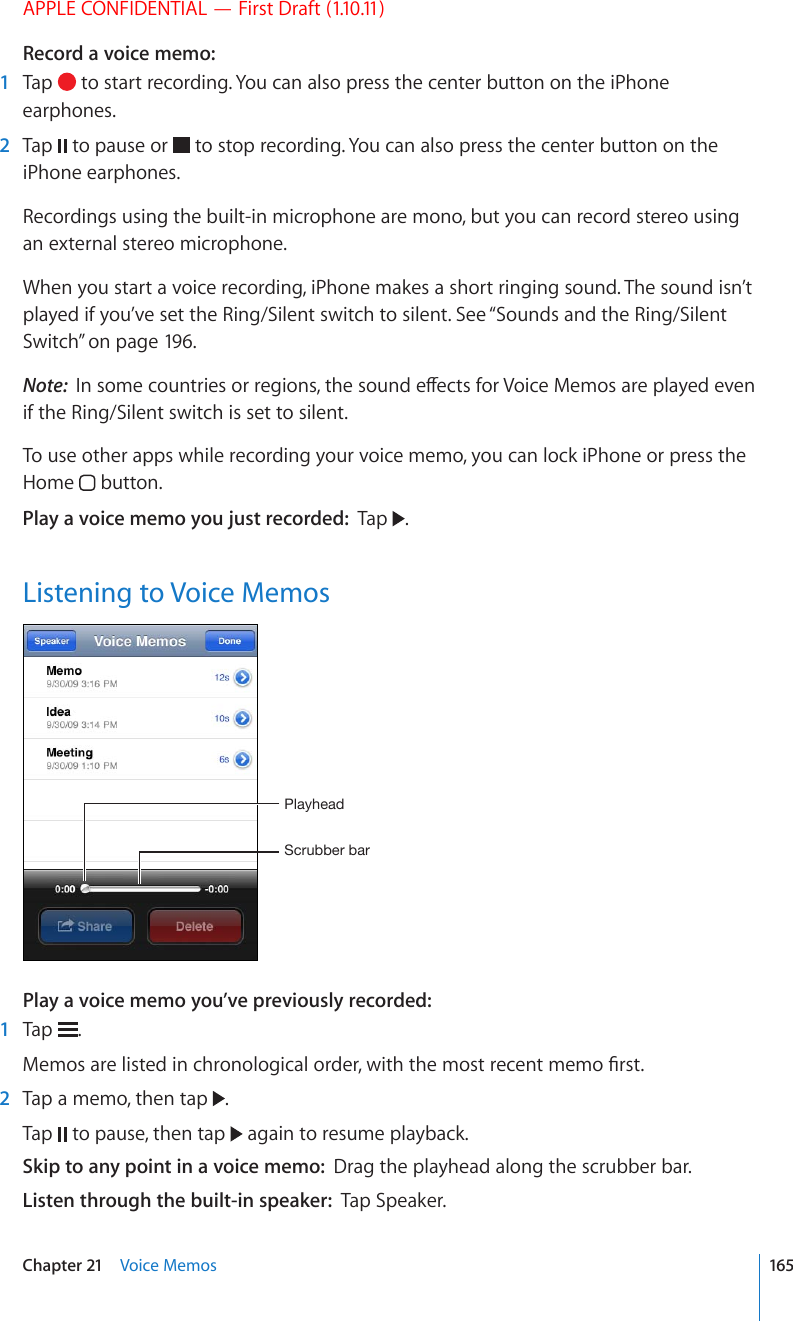 APPLE CONFIDENTIAL — First Draft (1.10.11)Record a voice memo:    1  Tap   to start recording. You can also press the center button on the iPhone earphones.  2  Tap   to pause or   to stop recording. You can also press the center button on the iPhone earphones.Recordings using the built-in microphone are mono, but you can record stereo using an external stereo microphone.When you start a voice recording, iPhone makes a short ringing sound. The sound isn’t played if you’ve set the Ring/Silent switch to silent. See “Sounds and the Ring/Silent Switch” on page 196.Note:  +PUQOGEQWPVTKGUQTTGIKQPUVJGUQWPFGÒGEVUHQT8QKEG/GOQUCTGRNC[GFGXGPif the Ring/Silent switch is set to silent.To use other apps while recording your voice memo, you can lock iPhone or press the Home   button.Play a voice memo you just recorded:  Tap  .Listening to Voice Memos:JY\IILYIHY7SH`OLHKPlay a voice memo you’ve previously recorded:    1  Tap  ./GOQUCTGNKUVGFKPEJTQPQNQIKECNQTFGTYKVJVJGOQUVTGEGPVOGOQ°TUV  2  Tap a memo, then tap  . Tap   to pause, then tap   again to resume playback.Skip to any point in a voice memo:  Drag the playhead along the scrubber bar.Listen through the built-in speaker:  Tap Speaker.165Chapter 21    Voice Memos