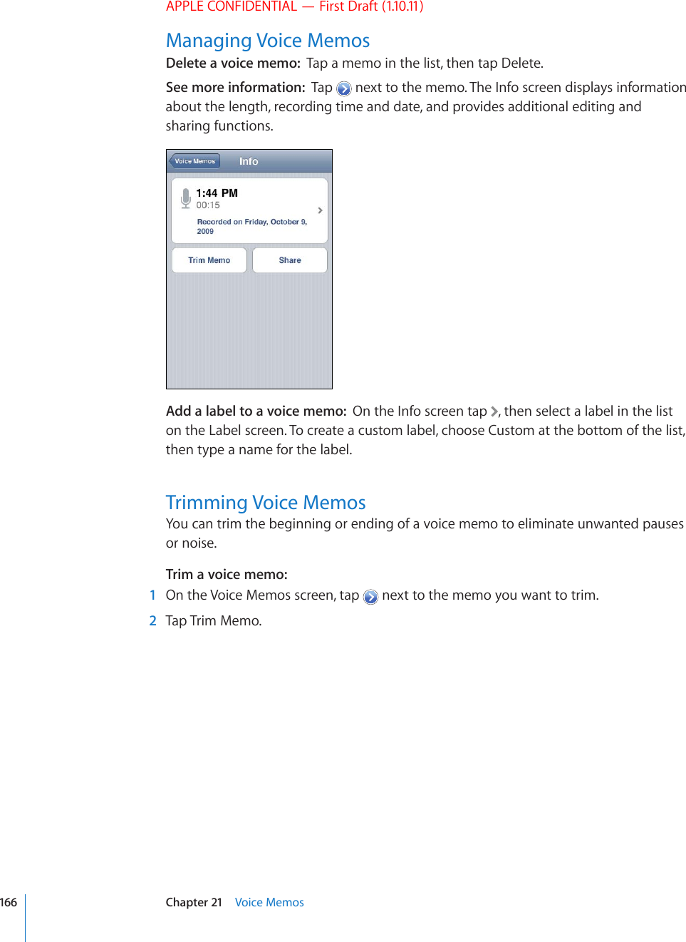 APPLE CONFIDENTIAL — First Draft (1.10.11)Managing Voice MemosDelete a voice memo:  Tap a memo in the list, then tap Delete.See more information:  Tap   next to the memo. The Info screen displays information about the length, recording time and date, and provides additional editing and sharing functions.Add a label to a voice memo:  On the Info screen tap  , then select a label in the list on the Label screen. To create a custom label, choose Custom at the bottom of the list, then type a name for the label.Trimming Voice MemosYou can trim the beginning or ending of a voice memo to eliminate unwanted pauses or noise.Trim a voice memo:    1  On the Voice Memos screen, tap   next to the memo you want to trim.  2  Tap Trim Memo.166 Chapter 21    Voice Memos