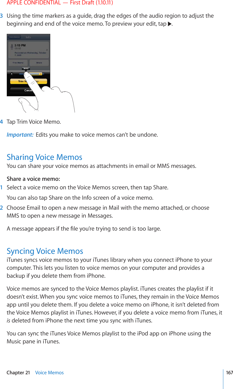 APPLE CONFIDENTIAL — First Draft (1.10.11)  3  Using the time markers as a guide, drag the edges of the audio region to adjust the beginning and end of the voice memo. To preview your edit, tap  .  4  Tap Trim Voice Memo.Important:  Edits you make to voice memos can’t be undone.Sharing Voice MemosYou can share your voice memos as attachments in email or MMS messages.Share a voice memo:    1  Select a voice memo on the Voice Memos screen, then tap Share.You can also tap Share on the Info screen of a voice memo.  2  Choose Email to open a new message in Mail with the memo attached, or choose MMS to open a new message in Messages. #OGUUCIGCRRGCTUKHVJG°NG[QW¨TGVT[KPIVQUGPFKUVQQNCTIGSyncing Voice MemosiTunes syncs voice memos to your iTunes library when you connect iPhone to your computer. This lets you listen to voice memos on your computer and provides a backup if you delete them from iPhone.Voice memos are synced to the Voice Memos playlist. iTunes creates the playlist if it doesn’t exist. When you sync voice memos to iTunes, they remain in the Voice Memos app until you delete them. If you delete a voice memo on iPhone, it isn’t deleted from the Voice Memos playlist in iTunes. However, if you delete a voice memo from iTunes, it is deleted from iPhone the next time you sync with iTunes.You can sync the iTunes Voice Memos playlist to the iPod app on iPhone using the Music pane in iTunes.167Chapter 21    Voice Memos