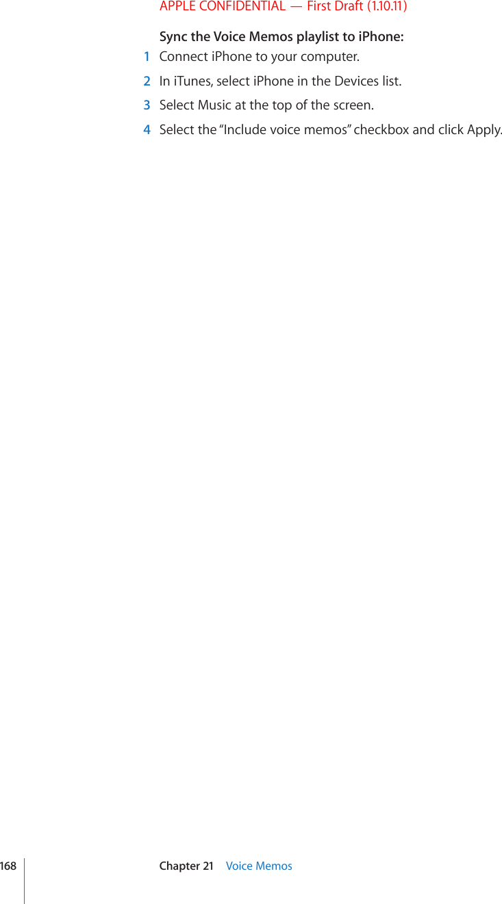 APPLE CONFIDENTIAL — First Draft (1.10.11)Sync the Voice Memos playlist to iPhone:  1  Connect iPhone to your computer.   2  In iTunes, select iPhone in the Devices list.  3  Select Music at the top of the screen.  4  Select the “Include voice memos” checkbox and click Apply.168 Chapter 21    Voice Memos