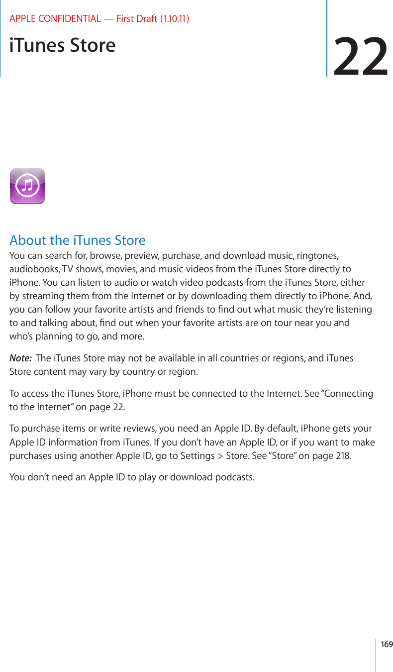 iTunes Store 22APPLE CONFIDENTIAL — First Draft (1.10.11)About the iTunes StoreYou can search for, browse, preview, purchase, and download music, ringtones, audiobooks, TV shows, movies, and music videos from the iTunes Store directly to iPhone. You can listen to audio or watch video podcasts from the iTunes Store, either by streaming them from the Internet or by downloading them directly to iPhone. And, [QWECPHQNNQY[QWTHCXQTKVGCTVKUVUCPFHTKGPFUVQ°PFQWVYJCVOWUKEVJG[¨TGNKUVGPKPIVQCPFVCNMKPICDQWV°PFQWVYJGP[QWTHCXQTKVGCTVKUVUCTGQPVQWTPGCT[QWCPFwho’s planning to go, and more.Note:  The iTunes Store may not be available in all countries or regions, and iTunes Store content may vary by country or region.To access the iTunes Store, iPhone must be connected to the Internet. See “Connecting to the Internet” on page 22.To purchase items or write reviews, you need an Apple ID. By default, iPhone gets your Apple ID information from iTunes. If you don’t have an Apple ID, or if you want to make purchases using another Apple ID, go to Settings &gt; Store. See “Store” on page 218.You don’t need an Apple ID to play or download podcasts.169