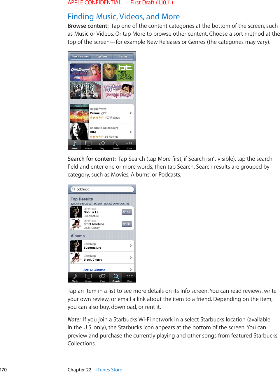 APPLE CONFIDENTIAL — First Draft (1.10.11)Finding Music, Videos, and MoreBrowse content:  Tap one of the content categories at the bottom of the screen, such as Music or Videos. Or tap More to browse other content. Choose a sort method at the top of the screen—for example New Releases or Genres (the categories may vary).Search for content:  6CR5GCTEJVCR/QTG°TUVKH5GCTEJKUP¨VXKUKDNGVCRVJGUGCTEJ°GNFCPFGPVGTQPGQTOQTGYQTFUVJGPVCR5GCTEJ5GCTEJTGUWNVUCTGITQWRGFD[category, such as Movies, Albums, or Podcasts.Tap an item in a list to see more details on its Info screen. You can read reviews, write your own review, or email a link about the item to a friend. Depending on the item, you can also buy, download, or rent it.Note:  If you join a Starbucks Wi-Fi network in a select Starbucks location (available in the U.S. only), the Starbucks icon appears at the bottom of the screen. You can preview and purchase the currently playing and other songs from featured Starbucks Collections.170 Chapter 22    iTunes Store