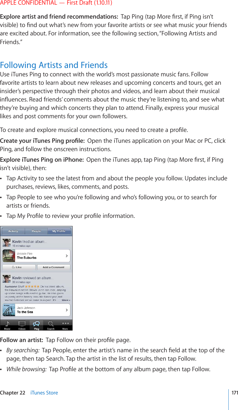 APPLE CONFIDENTIAL — First Draft (1.10.11)Explore artist and friend recommendations:  6CR2KPIVCR/QTG°TUVKH2KPIKUP¨VXKUKDNGVQ°PFQWVYJCV¨UPGYHTQO[QWTHCXQTKVGCTVKUVUQTUGGYJCVOWUKE[QWTHTKGPFUare excited about. For information, see the following section, “Following Artists and Friends.”Following Artists and FriendsUse iTunes Ping to connect with the world’s most passionate music fans. Follow favorite artists to learn about new releases and upcoming concerts and tours, get an insider’s perspective through their photos and videos, and learn about their musical KP±WGPEGU4GCFHTKGPFU¨EQOOGPVUCDQWVVJGOWUKEVJG[¨TGNKUVGPKPIVQCPFUGGYJCVthey’re buying and which concerts they plan to attend. Finally, express your musical likes and post comments for your own followers.6QETGCVGCPFGZRNQTGOWUKECNEQPPGEVKQPU[QWPGGFVQETGCVGCRTQ°NG%TGCVG[QWTK6WPGU2KPIRTQ°NGOpen the iTunes application on your Mac or PC, click Ping, and follow the onscreen instructions.Explore iTunes Ping on iPhone:  1RGPVJGK6WPGUCRRVCR2KPIVCR/QTG°TUVKH2KPIisn’t visible), then:Tap Activity to see the latest from and about the people you follow. Updates include  purchases, reviews, likes, comments, and posts.Tap People to see who you’re following and who’s following you, or to search for  artists or friends.6CR/[2TQ°NGVQTGXKGY[QWTRTQ°NGKPHQTOCVKQP Follow an artist:  6CR(QNNQYQPVJGKTRTQ°NGRCIG By searching:  6CR2GQRNGGPVGTVJGCTVKUV¨UPCOGKPVJGUGCTEJ°GNFCVVJGVQRQHVJGpage, then tap Search. Tap the artist in the list of results, then tap Follow. While browsing:  6CR2TQ°NGCVVJGDQVVQOQHCP[CNDWORCIGVJGPVCR(QNNQY171Chapter 22    iTunes Store