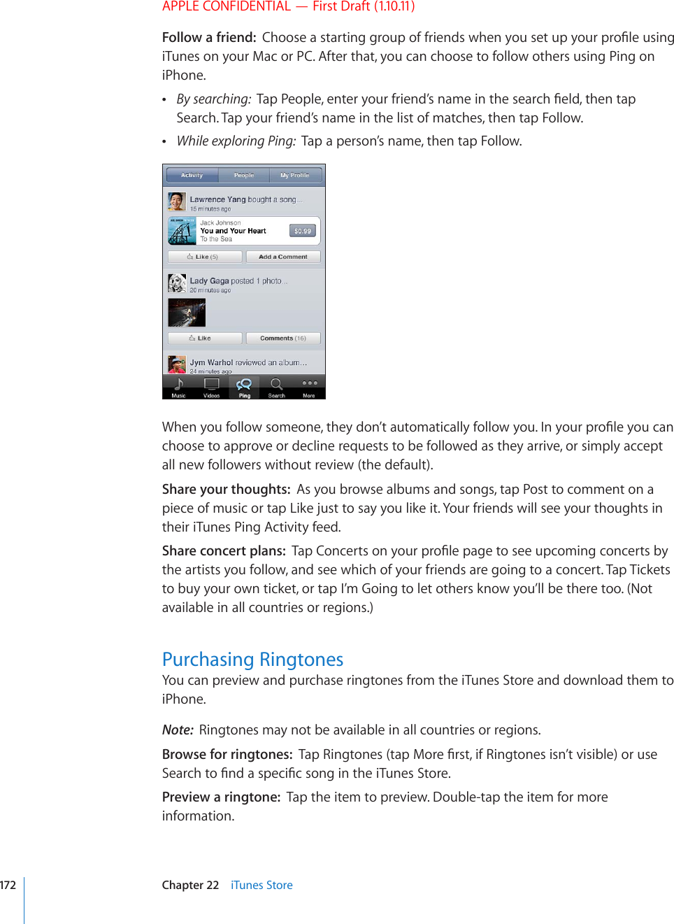 APPLE CONFIDENTIAL — First Draft (1.10.11)Follow a friend:  %JQQUGCUVCTVKPIITQWRQHHTKGPFUYJGP[QWUGVWR[QWTRTQ°NGWUKPIiTunes on your Mac or PC. After that, you can choose to follow others using Ping on iPhone. By searching:  6CR2GQRNGGPVGT[QWTHTKGPF¨UPCOGKPVJGUGCTEJ°GNFVJGPVCRSearch. Tap your friend’s name in the list of matches, then tap Follow. While exploring Ping:  Tap a person’s name, then tap Follow.9JGP[QWHQNNQYUQOGQPGVJG[FQP¨VCWVQOCVKECNN[HQNNQY[QW+P[QWTRTQ°NG[QWECPchoose to approve or decline requests to be followed as they arrive, or simply accept all new followers without review (the default).Share your thoughts:  As you browse albums and songs, tap Post to comment on a piece of music or tap Like just to say you like it. Your friends will see your thoughts in their iTunes Ping Activity feed.Share concert plans:  6CR%QPEGTVUQP[QWTRTQ°NGRCIGVQUGGWREQOKPIEQPEGTVUD[the artists you follow, and see which of your friends are going to a concert. Tap Tickets to buy your own ticket, or tap I’m Going to let others know you’ll be there too. (Not available in all countries or regions.)Purchasing RingtonesYou can preview and purchase ringtones from the iTunes Store and download them to iPhone.Note:  Ringtones may not be available in all countries or regions.Browse for ringtones:  6CR4KPIVQPGUVCR/QTG°TUVKH4KPIVQPGUKUP¨VXKUKDNGQTWUG5GCTEJVQ°PFCURGEK°EUQPIKPVJGK6WPGU5VQTGPreview a ringtone:  Tap the item to preview. Double-tap the item for more information.172 Chapter 22    iTunes Store