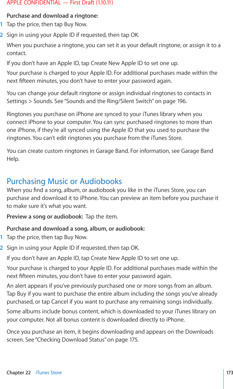 APPLE CONFIDENTIAL — First Draft (1.10.11)Purchase and download a ringtone:  1  Tap the price, then tap Buy Now.  2 5KIPKPWUKPI[QWT#RRNG+&amp;KHTGSWGUVGFVJGPVCR1-When you purchase a ringtone, you can set it as your default ringtone, or assign it to a contact.If you don’t have an Apple ID, tap Create New Apple ID to set one up.Your purchase is charged to your Apple ID. For additional purchases made within the PGZV°HVGGPOKPWVGU[QWFQP¨VJCXGVQGPVGT[QWTRCUUYQTFCICKPYou can change your default ringtone or assign individual ringtones to contacts in Settings &gt; Sounds. See “Sounds and the Ring/Silent Switch” on page 196 .Ringtones you purchase on iPhone are synced to your iTunes library when you connect iPhone to your computer. You can sync purchased ringtones to more than one iPhone, if they’re all synced using the Apple ID that you used to purchase the ringtones. You can’t edit ringtones you purchase from the iTunes Store.You can create custom ringtones in Garage Band. For information, see Garage Band Help.Purchasing Music or Audiobooks9JGP[QW°PFCUQPICNDWOQTCWFKQDQQM[QWNKMGKPVJGK6WPGU5VQTG[QWECPpurchase and download it to iPhone. You can preview an item before you purchase it to make sure it’s what you want.Preview a song or audiobook:  Tap the item.Purchase and download a song, album, or audiobook:  1  Tap the price, then tap Buy Now.  2 5KIPKPWUKPI[QWT#RRNG+&amp;KHTGSWGUVGFVJGPVCR1-If you don’t have an Apple ID, tap Create New Apple ID to set one up.Your purchase is charged to your Apple ID. For additional purchases made within the PGZV°HVGGPOKPWVGU[QWFQP¨VJCXGVQGPVGT[QWTRCUUYQTFCICKPAn alert appears if you’ve previously purchased one or more songs from an album. Tap Buy if you want to purchase the entire album including the songs you’ve already purchased, or tap Cancel if you want to purchase any remaining songs individually.Some albums include bonus content, which is downloaded to your iTunes library on your computer. Not all bonus content is downloaded directly to iPhone.Once you purchase an item, it begins downloading and appears on the Downloads screen. See “Checking Download Status” on page 175.173Chapter 22    iTunes Store