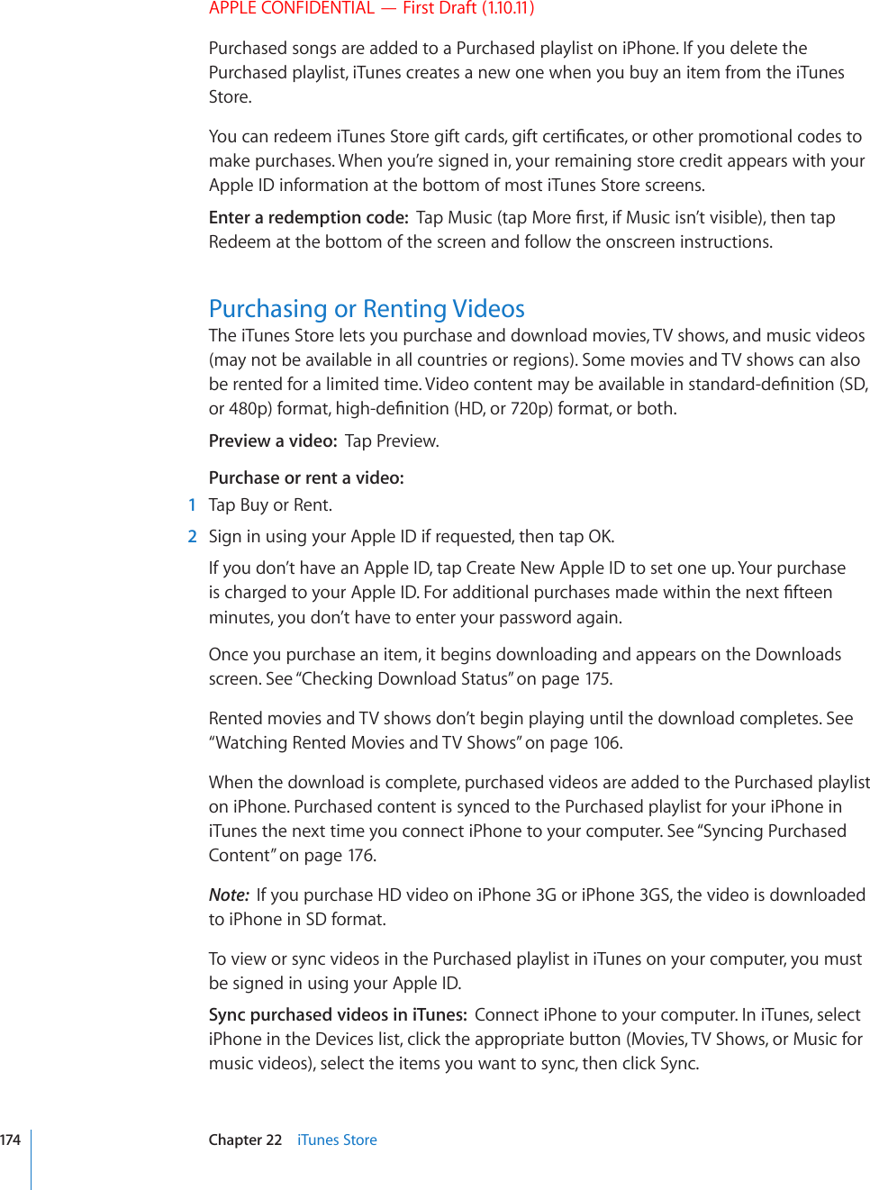 APPLE CONFIDENTIAL — First Draft (1.10.11)Purchased songs are added to a Purchased playlist on iPhone. If you delete the Purchased playlist, iTunes creates a new one when you buy an item from the iTunes Store.;QWECPTGFGGOK6WPGU5VQTGIKHVECTFUIKHVEGTVK°ECVGUQTQVJGTRTQOQVKQPCNEQFGUVQmake purchases. When you’re signed in, your remaining store credit appears with your Apple ID information at the bottom of most iTunes Store screens.Enter a redemption code:  6CR/WUKEVCR/QTG°TUVKH/WUKEKUP¨VXKUKDNGVJGPVCRRedeem at the bottom of the screen and follow the onscreen instructions.Purchasing or Renting VideosThe iTunes Store lets you purchase and download movies, TV shows, and music videos (may not be available in all countries or regions). Some movies and TV shows can also DGTGPVGFHQTCNKOKVGFVKOG8KFGQEQPVGPVOC[DGCXCKNCDNGKPUVCPFCTFFG°PKVKQP5&amp;QTRHQTOCVJKIJFG°PKVKQP*&amp;QTRHQTOCVQTDQVJPreview a video:  Tap Preview.Purchase or rent a video:  1  Tap Buy or Rent.  2 5KIPKPWUKPI[QWT#RRNG+&amp;KHTGSWGUVGFVJGPVCR1-If you don’t have an Apple ID, tap Create New Apple ID to set one up. Your purchase KUEJCTIGFVQ[QWT#RRNG+&amp;(QTCFFKVKQPCNRWTEJCUGUOCFGYKVJKPVJGPGZV°HVGGPminutes, you don’t have to enter your password again.Once you purchase an item, it begins downloading and appears on the Downloads screen. See “Checking Download Status” on page 175.Rented movies and TV shows don’t begin playing until the download completes. See “Watching Rented Movies and TV Shows” on page 106.When the download is complete, purchased videos are added to the Purchased playlist on iPhone. Purchased content is synced to the Purchased playlist for your iPhone in iTunes the next time you connect iPhone to your computer. See “Syncing Purchased Content” on page 176.Note:  If you purchase HD video on iPhone 3G or iPhone 3GS, the video is downloaded to iPhone in SD format.To view or sync videos in the Purchased playlist in iTunes on your computer, you must be signed in using your Apple ID.Sync purchased videos in iTunes:  Connect iPhone to your computer. In iTunes, select iPhone in the Devices list, click the appropriate button (Movies, TV Shows, or Music for music videos), select the items you want to sync, then click Sync.174 Chapter 22    iTunes Store