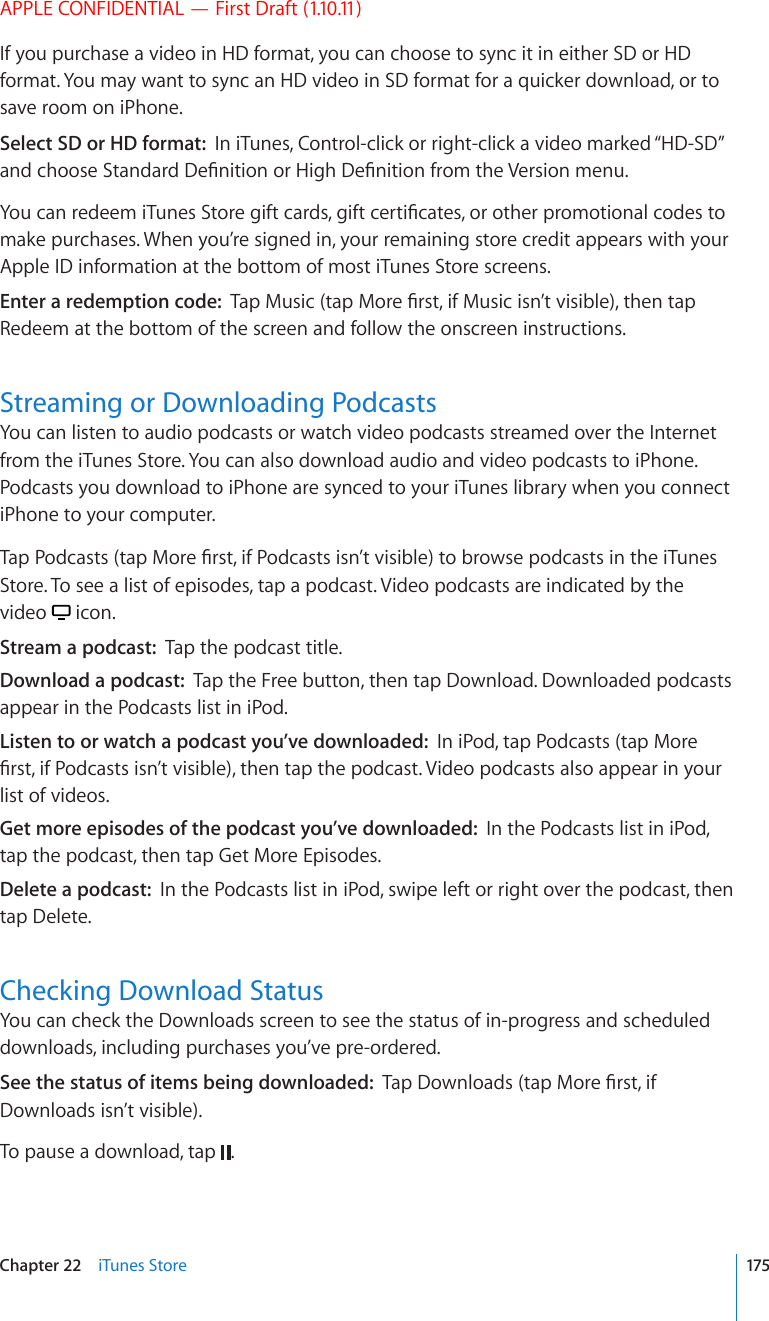 APPLE CONFIDENTIAL — First Draft (1.10.11)If you purchase a video in HD format, you can choose to sync it in either SD or HD format. You may want to sync an HD video in SD format for a quicker download, or to save room on iPhone.Select SD or HD format:  In iTunes, Control-click or right-click a video marked “HD-SD” CPFEJQQUG5VCPFCTF&amp;G°PKVKQPQT*KIJ&amp;G°PKVKQPHTQOVJG8GTUKQPOGPW;QWECPTGFGGOK6WPGU5VQTGIKHVECTFUIKHVEGTVK°ECVGUQTQVJGTRTQOQVKQPCNEQFGUVQmake purchases. When you’re signed in, your remaining store credit appears with your Apple ID information at the bottom of most iTunes Store screens.Enter a redemption code:  6CR/WUKEVCR/QTG°TUVKH/WUKEKUP¨VXKUKDNGVJGPVCRRedeem at the bottom of the screen and follow the onscreen instructions.Streaming or Downloading PodcastsYou can listen to audio podcasts or watch video podcasts streamed over the Internet from the iTunes Store. You can also download audio and video podcasts to iPhone. Podcasts you download to iPhone are synced to your iTunes library when you connect iPhone to your computer.6CR2QFECUVUVCR/QTG°TUVKH2QFECUVUKUP¨VXKUKDNGVQDTQYUGRQFECUVUKPVJGK6WPGUStore. To see a list of episodes, tap a podcast. Video podcasts are indicated by the video   icon.Stream a podcast:  Tap the podcast title.Download a podcast:  Tap the Free button, then tap Download. Downloaded podcasts appear in the Podcasts list in iPod.Listen to or watch a podcast you’ve downloaded:  In iPod, tap Podcasts (tap More °TUVKH2QFECUVUKUP¨VXKUKDNGVJGPVCRVJGRQFECUV8KFGQRQFECUVUCNUQCRRGCTKP[QWTlist of videos.Get more episodes of the podcast you’ve downloaded:  In the Podcasts list in iPod, tap the podcast, then tap Get More Episodes.Delete a podcast:  In the Podcasts list in iPod, swipe left or right over the podcast, then tap Delete.Checking Download StatusYou can check the Downloads screen to see the status of in-progress and scheduled downloads, including purchases you’ve pre-ordered.See the status of items being downloaded:  6CR&amp;QYPNQCFUVCR/QTG°TUVKHDownloads isn’t visible).To pause a download, tap  .175Chapter 22    iTunes Store