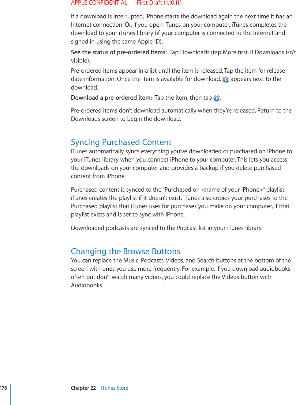 APPLE CONFIDENTIAL — First Draft (1.10.11)If a download is interrupted, iPhone starts the download again the next time it has an Internet connection. Or, if you open iTunes on your computer, iTunes completes the download to your iTunes library (if your computer is connected to the Internet and signed in using the same Apple ID).See the status of pre-ordered items:  6CR&amp;QYPNQCFUVCR/QTG°TUVKH&amp;QYPNQCFUKUP¨Vvisible).Pre-ordered items appear in a list until the item is released. Tap the item for release date information. Once the item is available for download,   appears next to the download.Download a pre-ordered item:  Tap the item, then tap  .Pre-ordered items don’t download automatically when they’re released. Return to the Downloads screen to begin the download.Syncing Purchased ContentiTunes automatically syncs everything you’ve downloaded or purchased on iPhone to your iTunes library when you connect iPhone to your computer. This lets you access the downloads on your computer and provides a backup if you delete purchased content from iPhone.Purchased content is synced to the “Purchased on &lt;name of your iPhone&gt;” playlist. iTunes creates the playlist if it doesn’t exist. iTunes also copies your purchases to the Purchased playlist that iTunes uses for purchases you make on your computer, if that playlist exists and is set to sync with iPhone.Downloaded podcasts are synced to the Podcast list in your iTunes library.Changing the Browse ButtonsYou can replace the Music, Podcasts, Videos, and Search buttons at the bottom of the screen with ones you use more frequently. For example, if you download audiobooks often but don’t watch many videos, you could replace the Videos button with Audiobooks.176 Chapter 22    iTunes Store