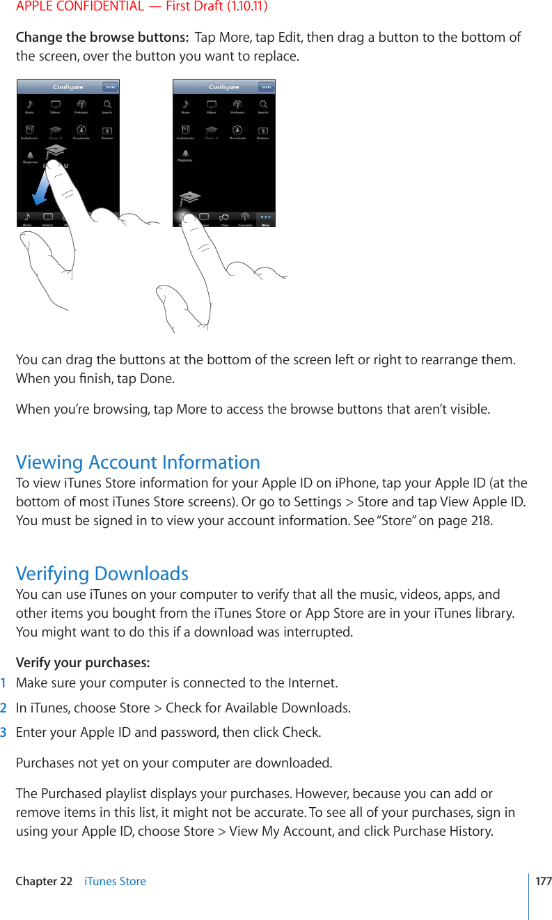 APPLE CONFIDENTIAL — First Draft (1.10.11)Change the browse buttons:  Tap More, tap Edit, then drag a button to the bottom of the screen, over the button you want to replace.You can drag the buttons at the bottom of the screen left or right to rearrange them. 9JGP[QW°PKUJVCR&amp;QPGWhen you’re browsing, tap More to access the browse buttons that aren’t visible.Viewing Account InformationTo view iTunes Store information for your Apple ID on iPhone, tap your Apple ID (at the bottom of most iTunes Store screens). Or go to Settings &gt; Store and tap View Apple ID. You must be signed in to view your account information. See “Store” on page 218.Verifying DownloadsYou can use iTunes on your computer to verify that all the music, videos, apps, and other items you bought from the iTunes Store or App Store are in your iTunes library. You might want to do this if a download was interrupted.Verify your purchases:  1  Make sure your computer is connected to the Internet.  2  In iTunes, choose Store &gt; Check for Available Downloads.  3  Enter your Apple ID and password, then click Check.Purchases not yet on your computer are downloaded.The Purchased playlist displays your purchases. However, because you can add or remove items in this list, it might not be accurate. To see all of your purchases, sign in using your Apple ID, choose Store &gt; View My Account, and click Purchase History.177Chapter 22    iTunes Store