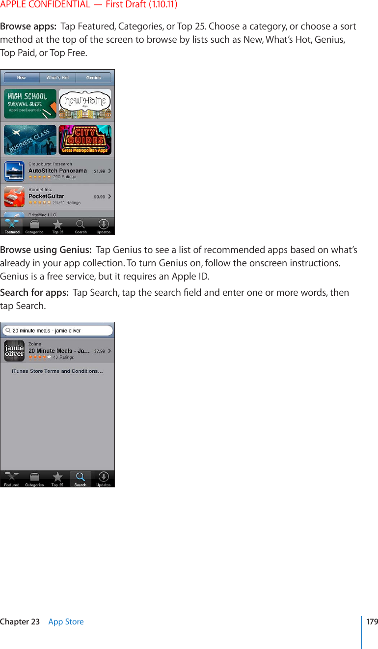 APPLE CONFIDENTIAL — First Draft (1.10.11)Browse apps:  Tap Featured, Categories, or Top 25. Choose a category, or choose a sort method at the top of the screen to browse by lists such as New, What’s Hot, Genius, Top Paid, or Top Free.Browse using Genius:  Tap Genius to see a list of recommended apps based on what’s already in your app collection. To turn Genius on, follow the onscreen instructions. Genius is a free service, but it requires an Apple ID. Search for apps:  6CR5GCTEJVCRVJGUGCTEJ°GNFCPFGPVGTQPGQTOQTGYQTFUVJGPtap Search.179Chapter 23    App Store