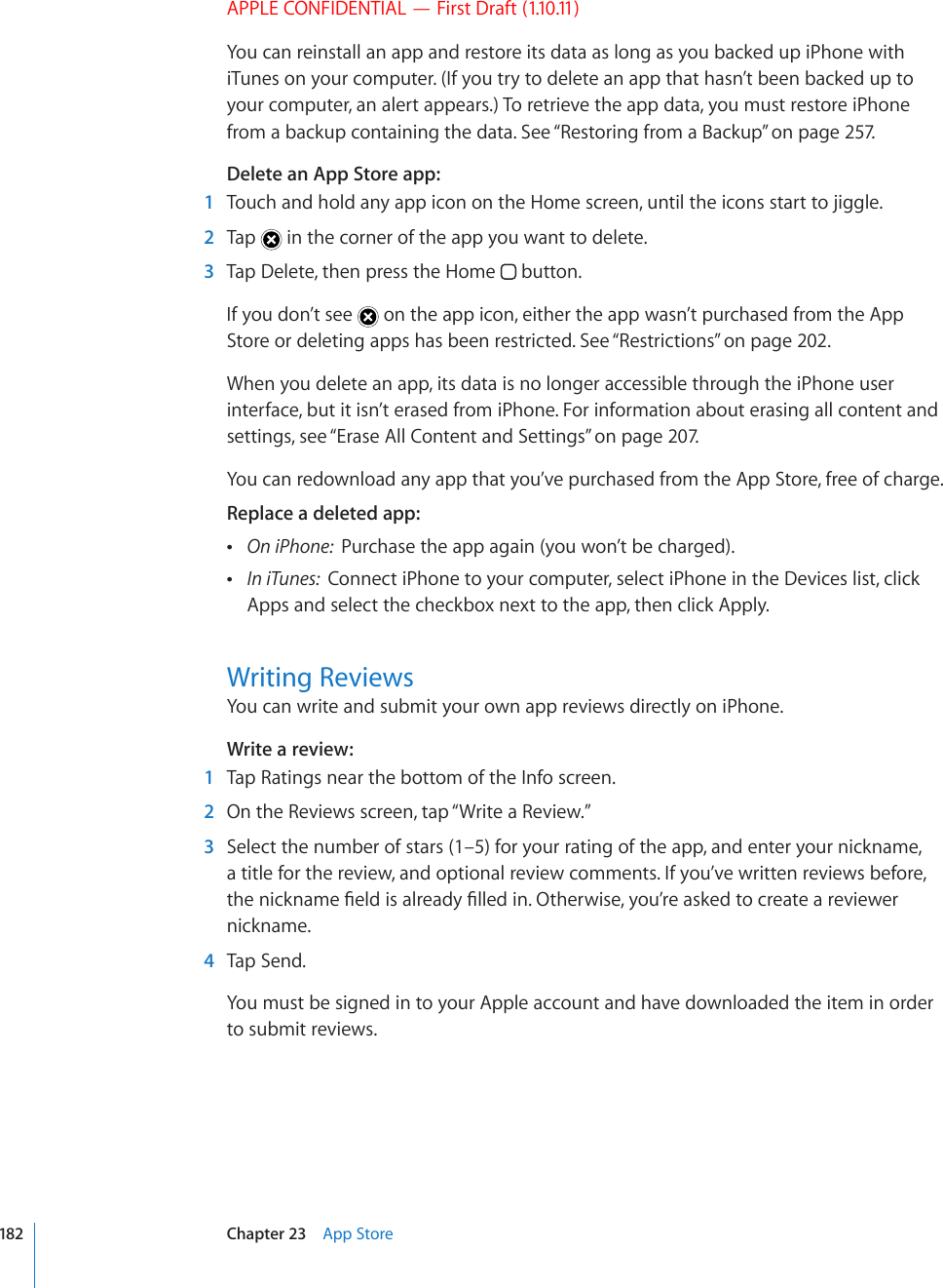 APPLE CONFIDENTIAL — First Draft (1.10.11)You can reinstall an app and restore its data as long as you backed up iPhone with iTunes on your computer. (If you try to delete an app that hasn’t been backed up to your computer, an alert appears.) To retrieve the app data, you must restore iPhone from a backup containing the data. See “Restoring from a Backup” on page 257.Delete an App Store app:  1  Touch and hold any app icon on the Home screen, until the icons start to jiggle.  2  Tap   in the corner of the app you want to delete.  3  Tap Delete, then press the Home   button.If you don’t see   on the app icon, either the app wasn’t purchased from the App Store or deleting apps has been restricted. See “Restrictions” on page 202.When you delete an app, its data is no longer accessible through the iPhone user interface, but it isn’t erased from iPhone. For information about erasing all content and settings, see “Erase All Content and Settings” on page 207.You can redownload any app that you’ve purchased from the App Store, free of charge.Replace a deleted app:   On iPhone:  Purchase the app again (you won’t be charged).  In iTunes:  Connect iPhone to your computer, select iPhone in the Devices list, click Apps and select the checkbox next to the app, then click Apply.Writing ReviewsYou can write and submit your own app reviews directly on iPhone.Write a review:  1  Tap Ratings near the bottom of the Info screen.  2  On the Reviews screen, tap “Write a Review.”  3  Select the number of stars (1–5) for your rating of the app, and enter your nickname, a title for the review, and optional review comments. If you’ve written reviews before, VJGPKEMPCOG°GNFKUCNTGCF[°NNGFKP1VJGTYKUG[QW¨TGCUMGFVQETGCVGCTGXKGYGTnickname.  4  Tap Send.You must be signed in to your Apple account and have downloaded the item in order to submit reviews.182 Chapter 23    App Store