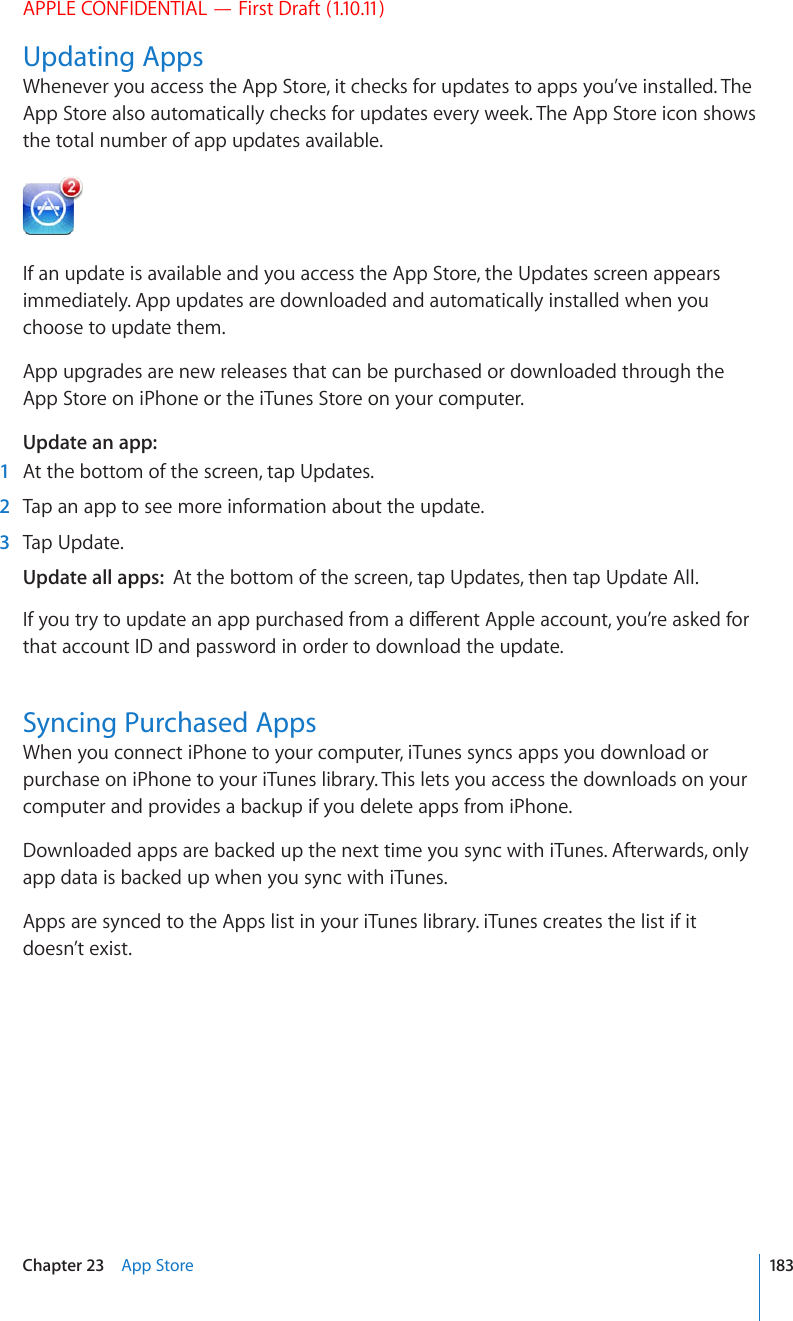 APPLE CONFIDENTIAL — First Draft (1.10.11)Updating AppsWhenever you access the App Store, it checks for updates to apps you’ve installed. The App Store also automatically checks for updates every week. The App Store icon shows the total number of app updates available.If an update is available and you access the App Store, the Updates screen appears immediately. App updates are downloaded and automatically installed when you choose to update them.App upgrades are new releases that can be purchased or downloaded through the App Store on iPhone or the iTunes Store on your computer.Update an app:  1  At the bottom of the screen, tap Updates.  2  Tap an app to see more information about the update.   3  Tap Update.Update all apps:  At the bottom of the screen, tap Updates, then tap Update All.+H[QWVT[VQWRFCVGCPCRRRWTEJCUGFHTQOCFKÒGTGPV#RRNGCEEQWPV[QW¨TGCUMGFHQTthat account ID and password in order to download the update.Syncing Purchased AppsWhen you connect iPhone to your computer, iTunes syncs apps you download or purchase on iPhone to your iTunes library. This lets you access the downloads on your computer and provides a backup if you delete apps from iPhone.Downloaded apps are backed up the next time you sync with iTunes. Afterwards, only app data is backed up when you sync with iTunes.Apps are synced to the Apps list in your iTunes library. iTunes creates the list if it doesn’t exist. 183Chapter 23    App Store