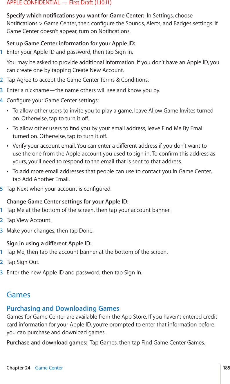 APPLE CONFIDENTIAL — First Draft (1.10.11)5RGEKH[YJKEJPQVK°ECVKQPU[QWYCPVHQT)COG%GPVGTIn Settings, choose 0QVK°ECVKQPU )COG%GPVGTVJGPEQP°IWTGVJG5QWPFU#NGTVUCPF$CFIGUUGVVKPIU+H)COG%GPVGTFQGUP¨VCRRGCTVWTPQP0QVK°ECVKQPUSet up Game Center information for your Apple ID:  1  Enter your Apple ID and password, then tap Sign In.You may be asked to provide additional information. If you don’t have an Apple ID, you can create one by tapping Create New Account.  2  Tap Agree to accept the Game Center Terms &amp; Conditions.  3  Enter a nickname—the name others will see and know you by.  4 %QP°IWTG[QWT)COG%GPVGTUGVVKPIUTo allow other users to invite you to play a game, leave Allow Game Invites turned  QP1VJGTYKUGVCRVQVWTPKVQÒ6QCNNQYQVJGTWUGTUVQ°PF[QWD[[QWTGOCKNCFFTGUUNGCXG(KPF/G$[&apos;OCKN VWTPGFQP1VJGTYKUGVCRVQVWTPKVQÒ8GTKH[[QWTCEEQWPVGOCKN;QWECPGPVGTCFKÒGTGPVCFFTGUUKH[QWFQP¨VYCPVVQ WUGVJGQPGHTQOVJG#RRNGCEEQWPV[QWWUGFVQUKIPKP6QEQP°TOVJKUCFFTGUUCUyours, you’ll need to respond to the email that is sent to that address.To add more email addresses that people can use to contact you in Game Center,  tap Add Another Email.  5 6CR0GZVYJGP[QWTCEEQWPVKUEQP°IWTGFChange Game Center settings for your Apple ID:  1  Tap Me at the bottom of the screen, then tap your account banner.  2  Tap View Account.  3  Make your changes, then tap Done.5KIPKPWUKPICFKÒGTGPV#RRNG+&amp;  1  Tap Me, then tap the account banner at the bottom of the screen.  2  Tap Sign Out.  3  Enter the new Apple ID and password, then tap Sign In.GamesPurchasing and Downloading GamesGames for Game Center are available from the App Store. If you haven’t entered credit card information for your Apple ID, you’re prompted to enter that information before you can purchase and download games.Purchase and download games:  Tap Games, then tap Find Game Center Games. 185Chapter 24    Game Center