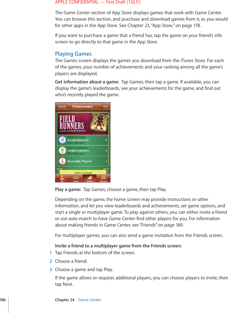 APPLE CONFIDENTIAL — First Draft (1.10.11)The Game Center section of App Store displays games that work with Game Center. You can browse this section, and purchase and download games from it, as you would for other apps in the App Store. See Chapter 23, “App Store,” on page 178.If you want to purchase a game that a friend has, tap the game on your friend’s info screen to go directly to that game in the App Store. Playing GamesThe Games screen displays the games you download from the iTunes Store. For each of the games, your number of achievements and your ranking among all the game’s players are displayed.Get information about a game:  Tap Games, then tap a game. If available, you can FKURNC[VJGICOG¨UNGCFGTDQCTFUUGG[QWTCEJKGXGOGPVUHQTVJGICOGCPF°PFQWVwho’s recently played the game.Play a game:  Tap Games, choose a game, then tap Play.Depending on the game, the home screen may provide instructions or other information, and let you view leaderboards and achievements, set game options, and start a single or multiplayer game. To play against others, you can either invite a friend QTWUGCWVQOCVEJVQJCXG)COG%GPVGT°PFQVJGTRNC[GTUHQT[QW(QTKPHQTOCVKQPabout making friends in Game Center, see “Friends” on page 189.For multiplayer games, you can also send a game invitation from the Friends screen.Invite a friend to a multiplayer game from the Friends screen:  1  Tap Friends at the bottom of the screen.  2  Choose a friend.  3  Choose a game and tap Play.If the game allows or requires additional players, you can choose players to invite, then tap Next.186 Chapter 24    Game Center