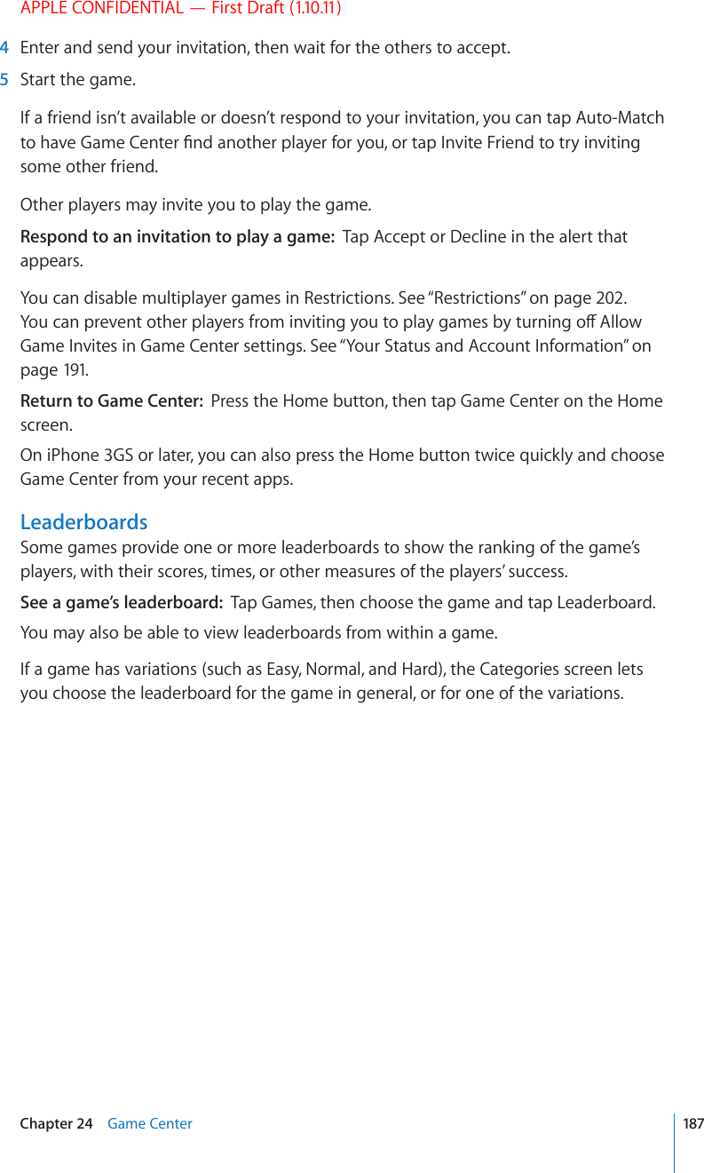 APPLE CONFIDENTIAL — First Draft (1.10.11)  4  Enter and send your invitation, then wait for the others to accept.  5  Start the game.If a friend isn’t available or doesn’t respond to your invitation, you can tap Auto-Match VQJCXG)COG%GPVGT°PFCPQVJGTRNC[GTHQT[QWQTVCR+PXKVG(TKGPFVQVT[KPXKVKPIsome other friend.Other players may invite you to play the game.Respond to an invitation to play a game:  Tap Accept or Decline in the alert that appears.You can disable multiplayer games in Restrictions. See “Restrictions” on page 202. ;QWECPRTGXGPVQVJGTRNC[GTUHTQOKPXKVKPI[QWVQRNC[ICOGUD[VWTPKPIQÒ#NNQYGame Invites in Game Center settings. See “Your Status and Account Information” on page 191.Return to Game Center:  Press the Home button, then tap Game Center on the Home screen.On iPhone 3GS or later, you can also press the Home button twice quickly and choose Game Center from your recent apps.LeaderboardsSome games provide one or more leaderboards to show the ranking of the game’s players, with their scores, times, or other measures of the players’ success.See a game’s leaderboard:  Tap Games, then choose the game and tap Leaderboard.You may also be able to view leaderboards from within a game.If a game has variations (such as Easy, Normal, and Hard), the Categories screen lets you choose the leaderboard for the game in general, or for one of the variations.187Chapter 24    Game Center