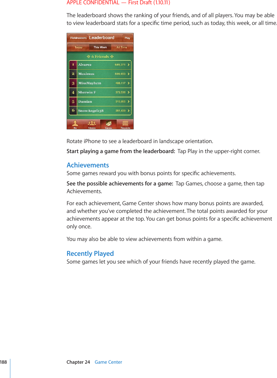 APPLE CONFIDENTIAL — First Draft (1.10.11)The leaderboard shows the ranking of your friends, and of all players. You may be able VQXKGYNGCFGTDQCTFUVCVUHQTCURGEK°EVKOGRGTKQFUWEJCUVQFC[VJKUYGGMQTCNNVKOGRotate iPhone to see a leaderboard in landscape orientation.Start playing a game from the leaderboard:  Tap Play in the upper-right corner.Achievements5QOGICOGUTGYCTF[QWYKVJDQPWURQKPVUHQTURGEK°ECEJKGXGOGPVUSee the possible achievements for a game:  Tap Games, choose a game, then tap Achievements.For each achievement, Game Center shows how many bonus points are awarded, and whether you’ve completed the achievement. The total points awarded for your CEJKGXGOGPVUCRRGCTCVVJGVQR;QWECPIGVDQPWURQKPVUHQTCURGEK°ECEJKGXGOGPVonly once.You may also be able to view achievements from within a game.Recently PlayedSome games let you see which of your friends have recently played the game.188 Chapter 24    Game Center