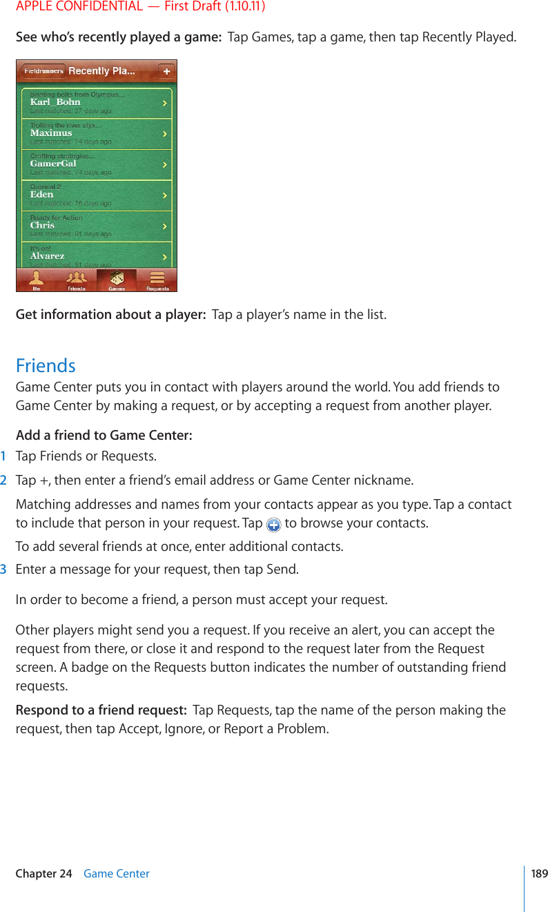 APPLE CONFIDENTIAL — First Draft (1.10.11)See who’s recently played a game:  Tap Games, tap a game, then tap Recently Played.Get information about a player:  Tap a player’s name in the list.FriendsGame Center puts you in contact with players around the world. You add friends to Game Center by making a request, or by accepting a request from another player.Add a friend to Game Center:  1  Tap Friends or Requests.  2  Tap +, then enter a friend’s email address or Game Center nickname.Matching addresses and names from your contacts appear as you type. Tap a contact to include that person in your request. Tap   to browse your contacts.To add several friends at once, enter additional contacts.  3  Enter a message for your request, then tap Send.In order to become a friend, a person must accept your request.Other players might send you a request. If you receive an alert, you can accept the request from there, or close it and respond to the request later from the Request screen. A badge on the Requests button indicates the number of outstanding friend requests.Respond to a friend request:  Tap Requests, tap the name of the person making the request, then tap Accept, Ignore, or Report a Problem.189Chapter 24    Game Center
