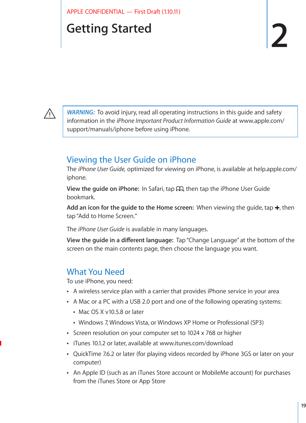 Getting Started 2APPLE CONFIDENTIAL — First Draft (1.10.11)WARNING:  To avoid injury, read all operating instructions in this guide and safety information in the iPhone Important Product Information Guide at www.apple.com/support/manuals/iphone before using iPhone.Viewing the User Guide on iPhoneThe iPhone User Guide, optimized for viewing on iPhone, is available at help.apple.com/iphone.View the guide on iPhone:  In Safari, tap  , then tap the iPhone User Guide bookmark.Add an icon for the guide to the Home screen:  When viewing the guide, tap  , then tap “Add to Home Screen.”The iPhone User Guide is available in many languages.8KGYVJGIWKFGKPCFKÒGTGPVNCPIWCIGTap “Change Language” at the bottom of the screen on the main contents page, then choose the language you want.What You NeedTo use iPhone, you need:A wireless service plan with a carrier that provides iPhone service in your area A Mac or a PC with a USB 2.0 port and one of the following operating systems: Mac OS X v10.5.8 or later Windows 7, Windows Vista, or Windows XP Home or Professional (SP3) Screen resolution on your computer set to 1024 x 768 or higher  iTunes 10.1.2 or later, available at www.itunes.com/downloadQuickTime 7.6.2 or later (for playing videos recorded by iPhone 3GS or later on your  computer)An Apple ID (such as an iTunes Store account or MobileMe account) for purchases  from the iTunes Store or App Store19