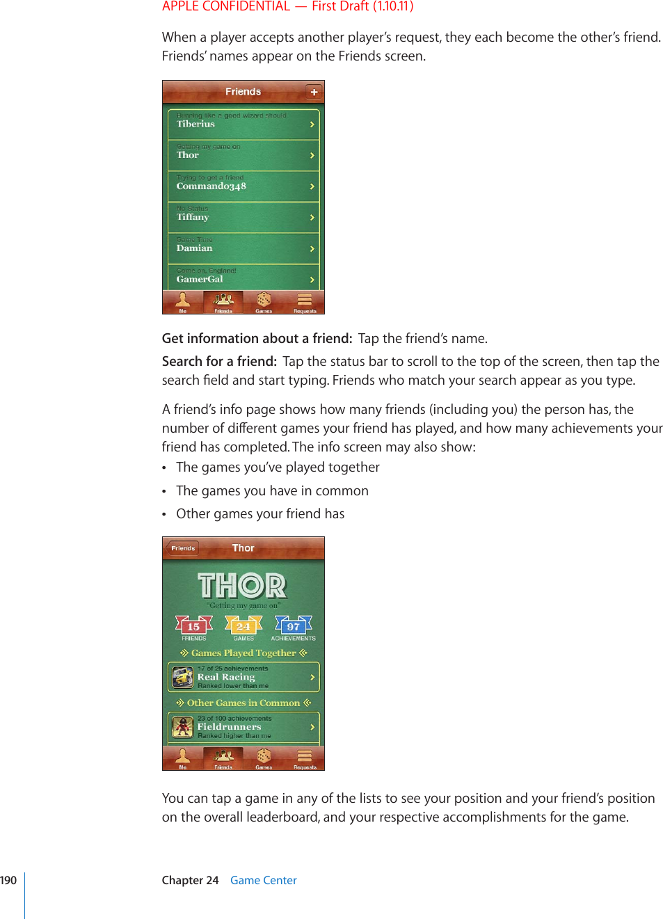 APPLE CONFIDENTIAL — First Draft (1.10.11)When a player accepts another player’s request, they each become the other’s friend. Friends’ names appear on the Friends screen.Get information about a friend:  Tap the friend’s name.Search for a friend:  Tap the status bar to scroll to the top of the screen, then tap the UGCTEJ°GNFCPFUVCTVV[RKPI(TKGPFUYJQOCVEJ[QWTUGCTEJCRRGCTCU[QWV[RGA friend’s info page shows how many friends (including you) the person has, the PWODGTQHFKÒGTGPVICOGU[QWTHTKGPFJCURNC[GFCPFJQYOCP[CEJKGXGOGPVU[QWTfriend has completed. The info screen may also show:The games you’ve played together The games you have in common Other games your friend has You can tap a game in any of the lists to see your position and your friend’s position on the overall leaderboard, and your respective accomplishments for the game.190 Chapter 24    Game Center