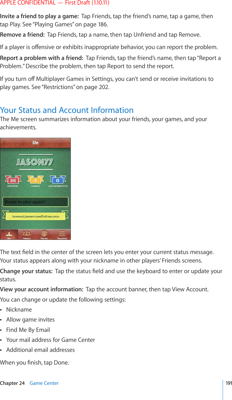 APPLE CONFIDENTIAL — First Draft (1.10.11)Invite a friend to play a game:  Tap Friends, tap the friend’s name, tap a game, then tap Play. See “Playing Games” on page 186.Remove a friend:  Tap Friends, tap a name, then tap Unfriend and tap Remove.+HCRNC[GTKUQÒGPUKXGQTGZJKDKVUKPCRRTQRTKCVGDGJCXKQT[QWECPTGRQTVVJGRTQDNGOReport a problem with a friend:  Tap Friends, tap the friend’s name, then tap “Report a Problem.” Describe the problem, then tap Report to send the report. +H[QWVWTPQÒ/WNVKRNC[GT)COGUKP5GVVKPIU[QWECP¨VUGPFQTTGEGKXGKPXKVCVKQPUVQplay games. See “Restrictions” on page 202.Your Status and Account InformationThe Me screen summarizes information about your friends, your games, and your achievements.6JGVGZV°GNFKPVJGEGPVGTQHVJGUETGGPNGVU[QWGPVGT[QWTEWTTGPVUVCVWUOGUUCIGYour status appears along with your nickname in other players’ Friends screens.Change your status:  6CRVJGUVCVWU°GNFCPFWUGVJGMG[DQCTFVQGPVGTQTWRFCVG[QWTstatus.View your account information:  Tap the account banner, then tap View Account.You can change or update the following settings:Nickname Allow game invites Find Me By Email Your mail address for Game Center Additional email addresses 9JGP[QW°PKUJVCR&amp;QPG191Chapter 24    Game Center