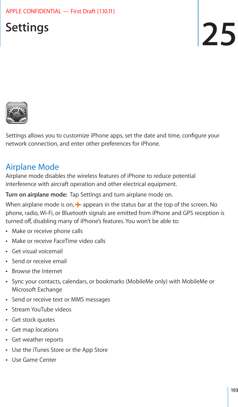 Settings 25APPLE CONFIDENTIAL — First Draft (1.10.11)5GVVKPIUCNNQYU[QWVQEWUVQOK\GK2JQPGCRRUUGVVJGFCVGCPFVKOGEQP°IWTG[QWTnetwork connection, and enter other preferences for iPhone.Airplane ModeAirplane mode disables the wireless features of iPhone to reduce potential interference with aircraft operation and other electrical equipment.Turn on airplane mode:  Tap Settings and turn airplane mode on.When airplane mode is on,   appears in the status bar at the top of the screen. No phone, radio, Wi-Fi, or Bluetooth signals are emitted from iPhone and GPS reception is VWTPGFQÒFKUCDNKPIOCP[QHK2JQPG¨UHGCVWTGU;QWYQP¨VDGCDNGVQMake or receive phone calls Make or receive FaceTime video calls Get visual voicemail Send or receive email Browse the Internet Sync your contacts, calendars, or bookmarks (MobileMe only) with MobileMe or  Microsoft ExchangeSend or receive text or MMS messages Stream YouTube videos Get stock quotes Get map locations Get weather reports Use the iTunes Store or the App Store Use Game Center 193